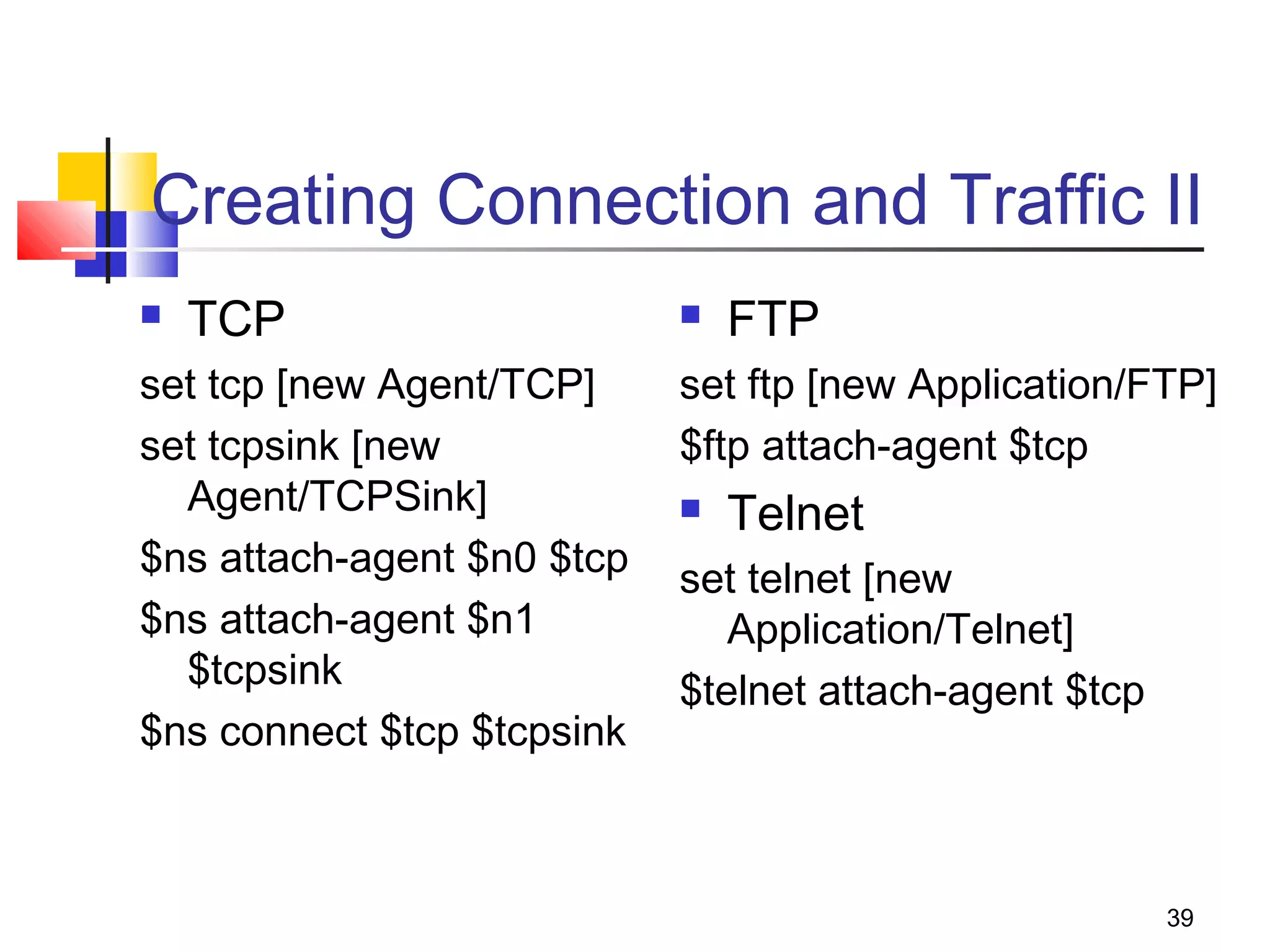 39
Creating Connection and Traffic II
 TCP
set tcp [new Agent/TCP]
set tcpsink [new
Agent/TCPSink]
$ns attach-agent $n0 $tcp
$ns attach-agent $n1
$tcpsink
$ns connect $tcp $tcpsink
 FTP
set ftp [new Application/FTP]
$ftp attach-agent $tcp
 Telnet
set telnet [new
Application/Telnet]
$telnet attach-agent $tcp
 
