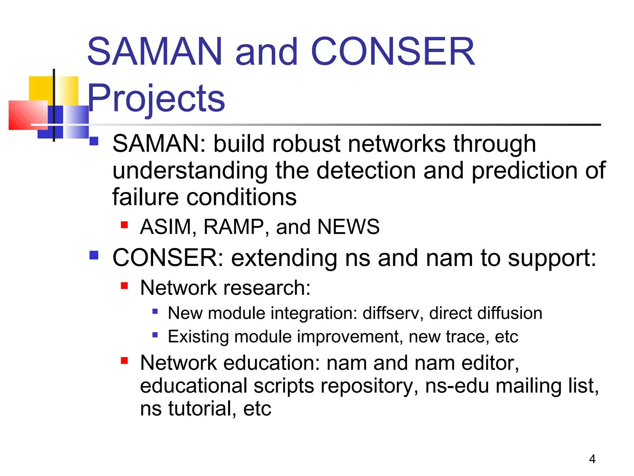 4
SAMAN and CONSER
Projects
 SAMAN: build robust networks through
understanding the detection and prediction of
failure conditions
 ASIM, RAMP, and NEWS
 CONSER: extending ns and nam to support:
 Network research:

New module integration: diffserv, direct diffusion

Existing module improvement, new trace, etc
 Network education: nam and nam editor,
educational scripts repository, ns-edu mailing list,
ns tutorial, etc
 