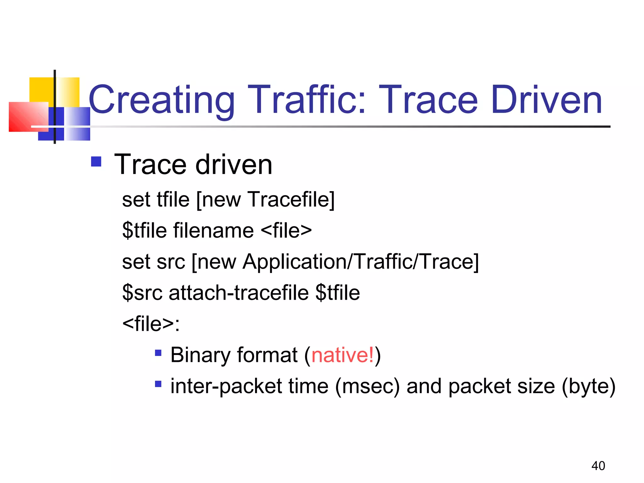 40
Creating Traffic: Trace Driven
 Trace driven
set tfile [new Tracefile]
$tfile filename <file>
set src [new Application/Traffic/Trace]
$src attach-tracefile $tfile
<file>:

Binary format (native!)

inter-packet time (msec) and packet size (byte)
 
