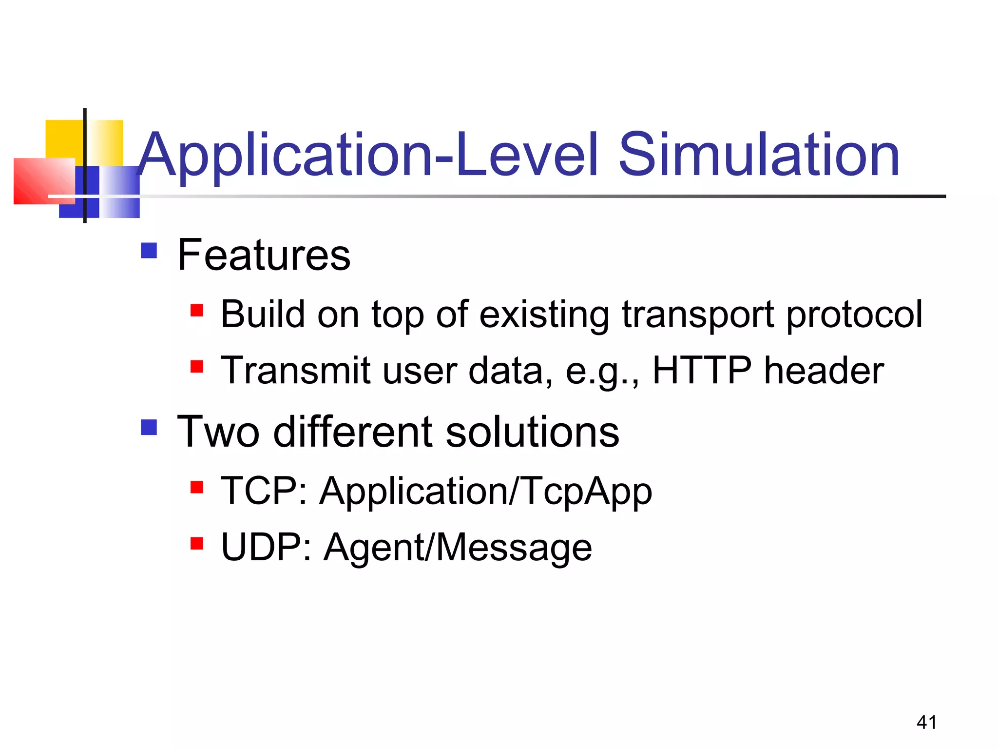 41
Application-Level Simulation
 Features
 Build on top of existing transport protocol
 Transmit user data, e.g., HTTP header
 Two different solutions
 TCP: Application/TcpApp
 UDP: Agent/Message
 