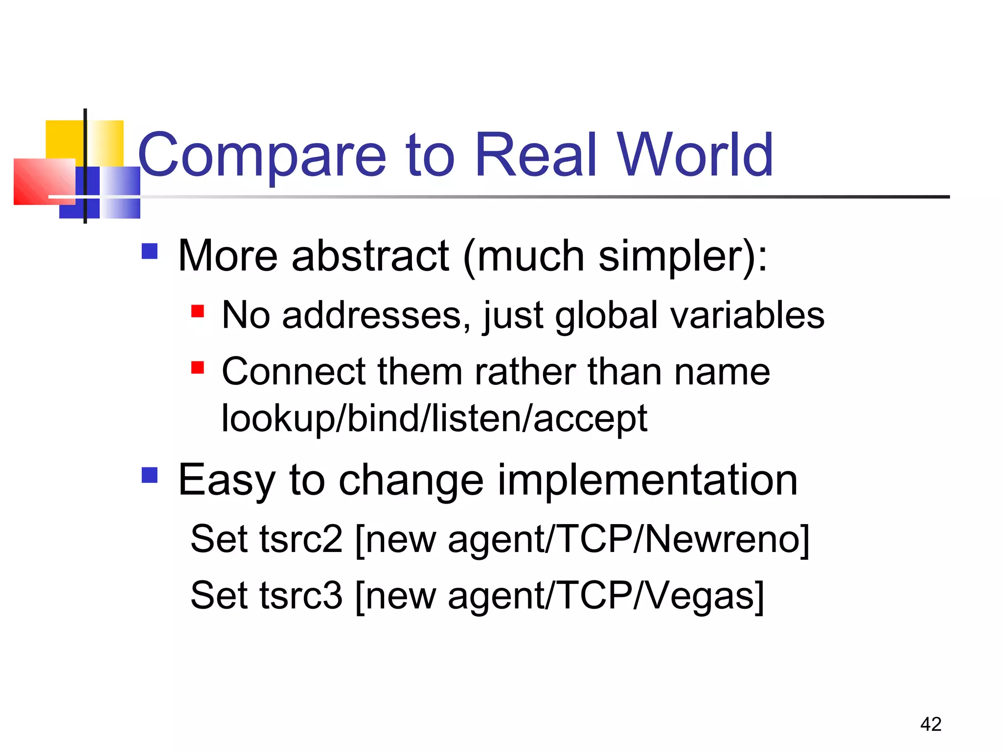 42
Compare to Real World
 More abstract (much simpler):
 No addresses, just global variables
 Connect them rather than name
lookup/bind/listen/accept
 Easy to change implementation
Set tsrc2 [new agent/TCP/Newreno]
Set tsrc3 [new agent/TCP/Vegas]
 