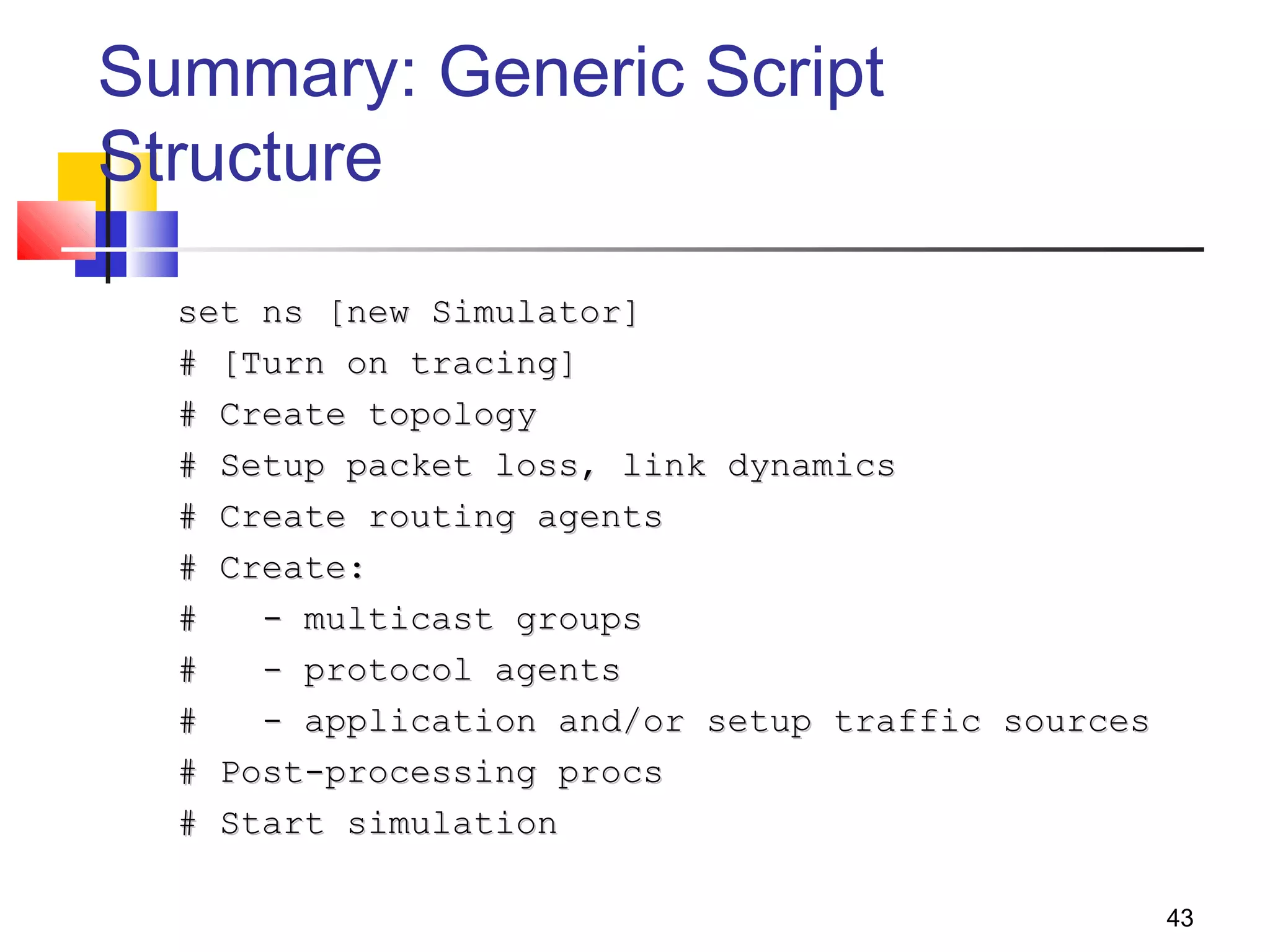 43
Summary: Generic Script
Structure
set ns [new Simulator]set ns [new Simulator]
# [Turn on tracing]# [Turn on tracing]
# Create topology# Create topology
# Setup packet loss, link dynamics# Setup packet loss, link dynamics
# Create routing agents# Create routing agents
# Create:# Create:
# - multicast groups# - multicast groups
# - protocol agents# - protocol agents
# - application and/or setup traffic sources# - application and/or setup traffic sources
# Post-processing procs# Post-processing procs
# Start simulation# Start simulation
 