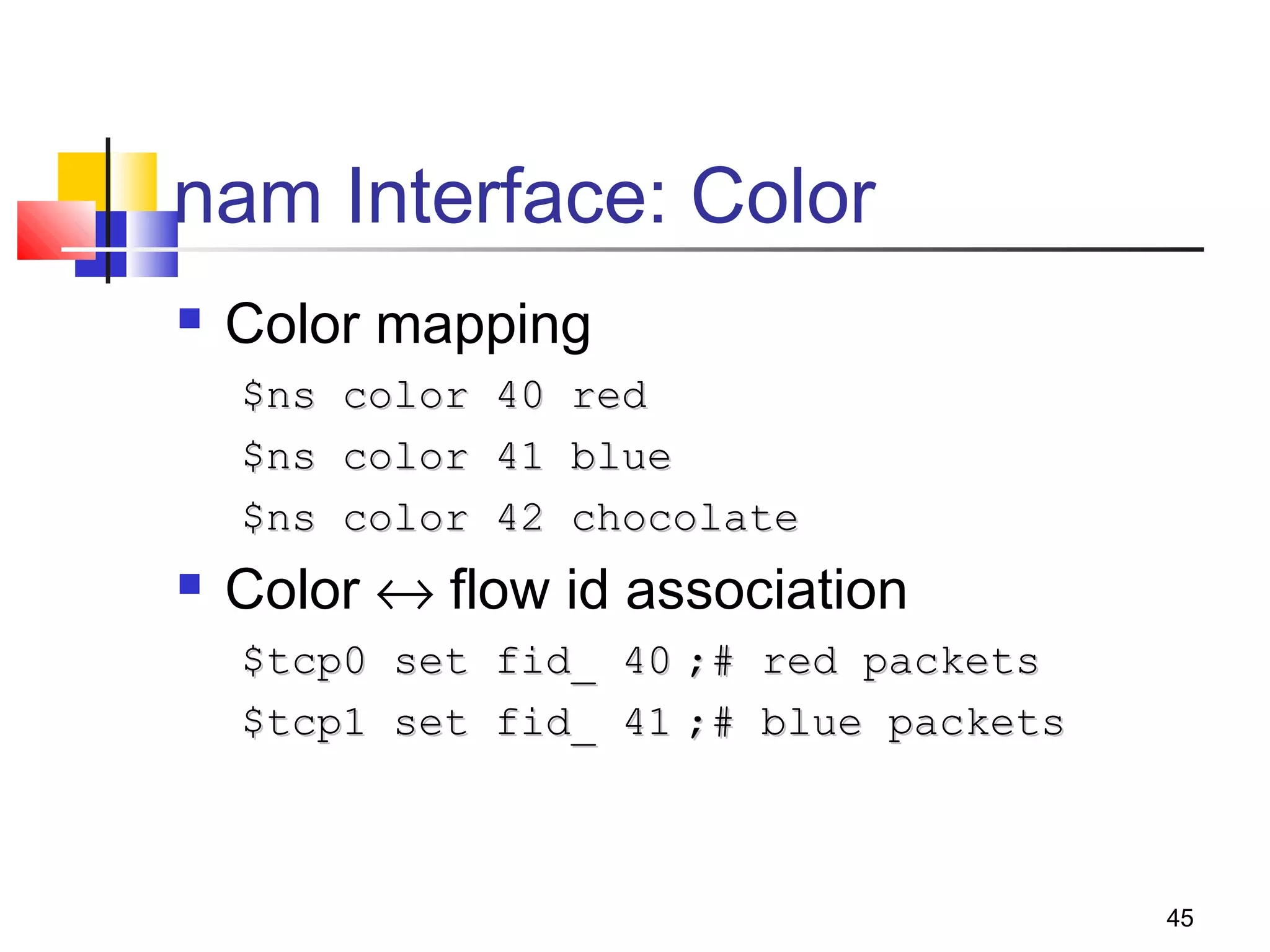 45
nam Interface: Color
 Color mapping
$ns color 40 red$ns color 40 red
$ns color 41 blue$ns color 41 blue
$ns color 42 chocolate$ns color 42 chocolate
 Color ↔ flow id association
$tcp0 set fid_ 40$tcp0 set fid_ 40 ;# red packets;# red packets
$tcp1 set fid_ 41$tcp1 set fid_ 41 ;# blue packets;# blue packets
 