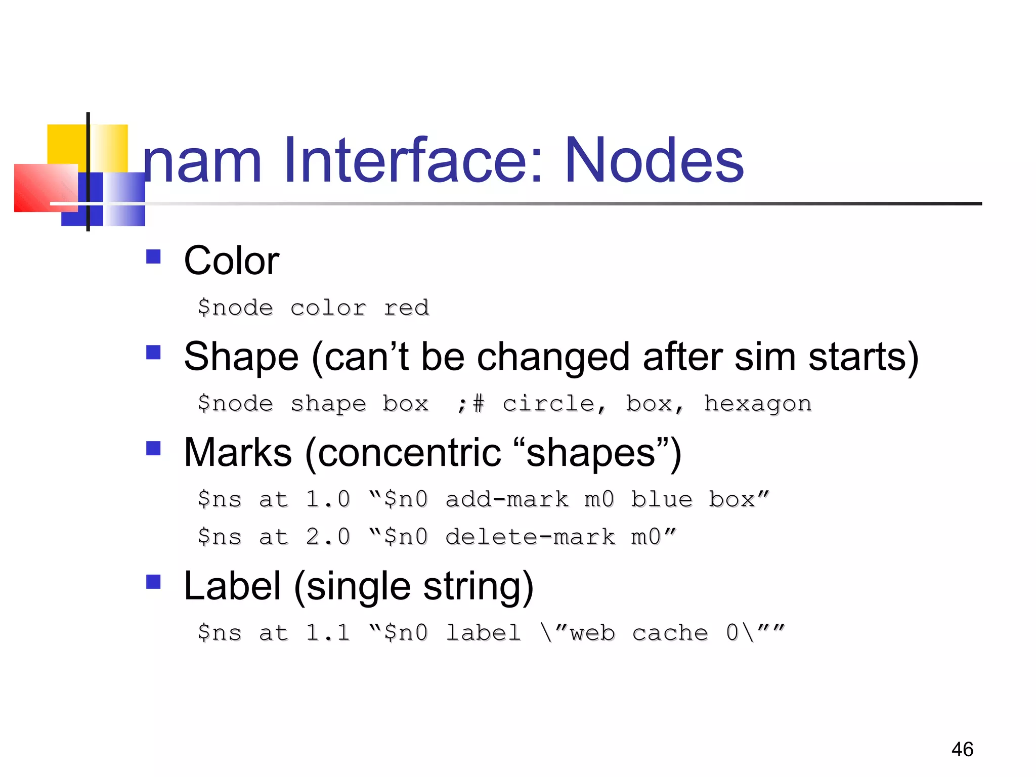 46
nam Interface: Nodes
 Color
$node color red$node color red
 Shape (can’t be changed after sim starts)
$node shape box$node shape box ;# circle, box, hexagon;# circle, box, hexagon
 Marks (concentric “shapes”)
$ns at 1.0 “$n0 add-mark m0 blue box”$ns at 1.0 “$n0 add-mark m0 blue box”
$ns at 2.0 “$n0 delete-mark m0”$ns at 2.0 “$n0 delete-mark m0”
 Label (single string)
$ns at 1.1 “$n0 label ”web cache 0””$ns at 1.1 “$n0 label ”web cache 0””
 