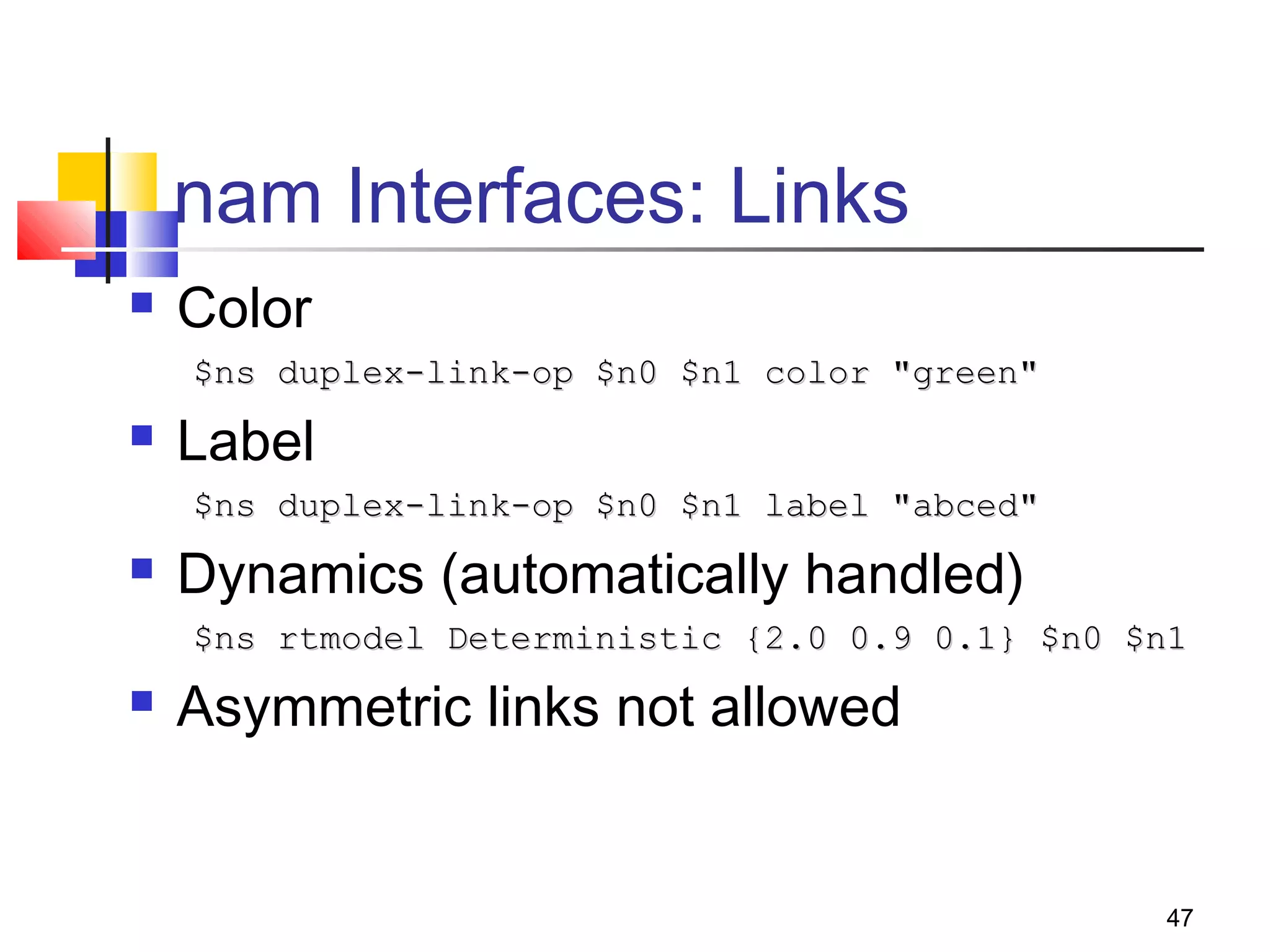 47
nam Interfaces: Links
 Color
$ns duplex-link-op $n0 $n1 color "green"$ns duplex-link-op $n0 $n1 color "green"
 Label
$ns duplex-link-op $n0 $n1 label "abced"$ns duplex-link-op $n0 $n1 label "abced"
 Dynamics (automatically handled)
$ns rtmodel Deterministic {2.0 0.9 0.1} $n0 $n1$ns rtmodel Deterministic {2.0 0.9 0.1} $n0 $n1
 Asymmetric links not allowed
 