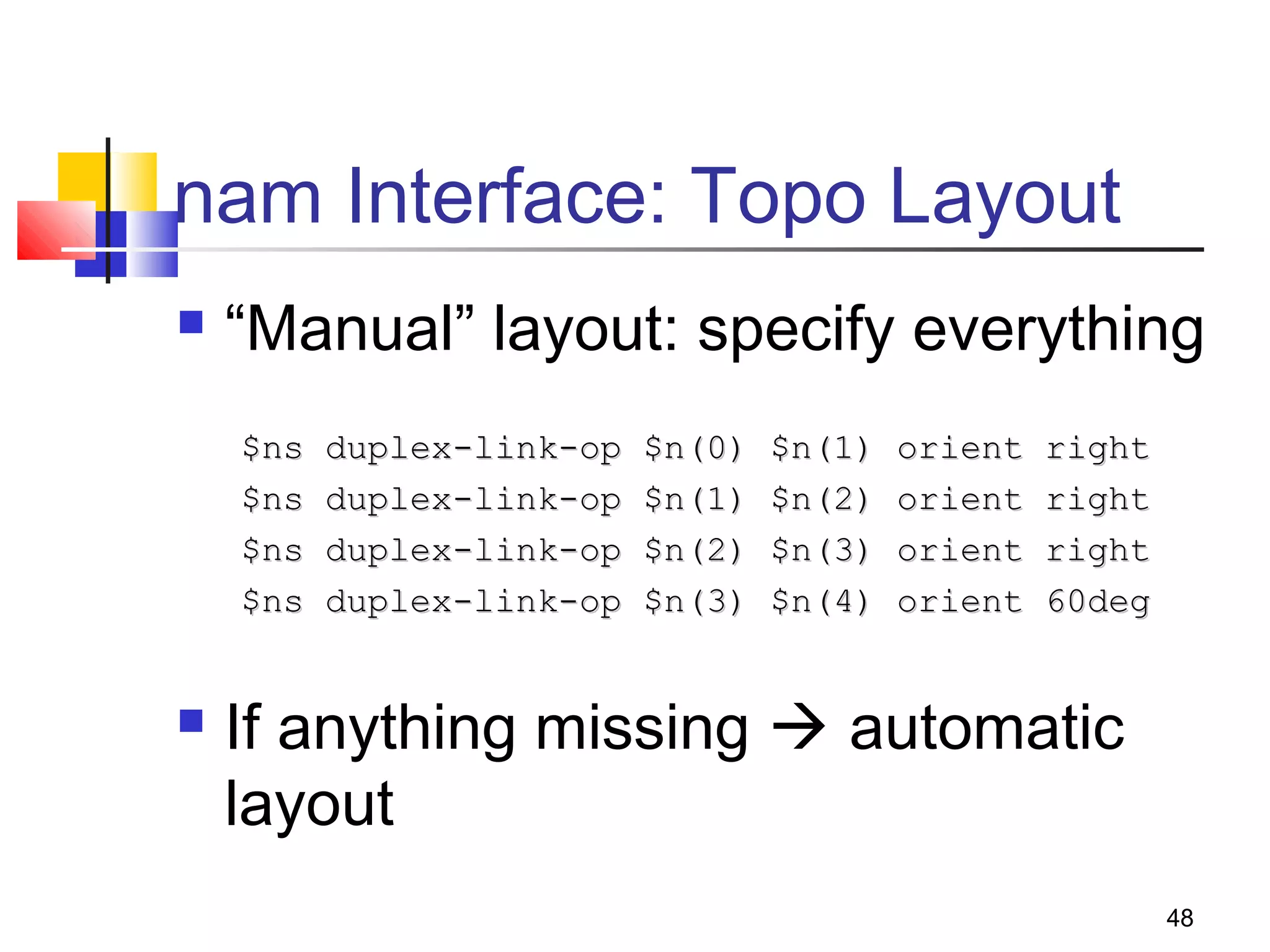 48
nam Interface: Topo Layout
 “Manual” layout: specify everything
$ns duplex-link-op $n(0) $n(1) orient right$ns duplex-link-op $n(0) $n(1) orient right
$ns duplex-link-op $n(1) $n(2) orient right$ns duplex-link-op $n(1) $n(2) orient right
$ns duplex-link-op $n(2) $n(3) orient right$ns duplex-link-op $n(2) $n(3) orient right
$ns duplex-link-op $n(3) $n(4) orient 60deg$ns duplex-link-op $n(3) $n(4) orient 60deg
 If anything missing  automatic
layout
 