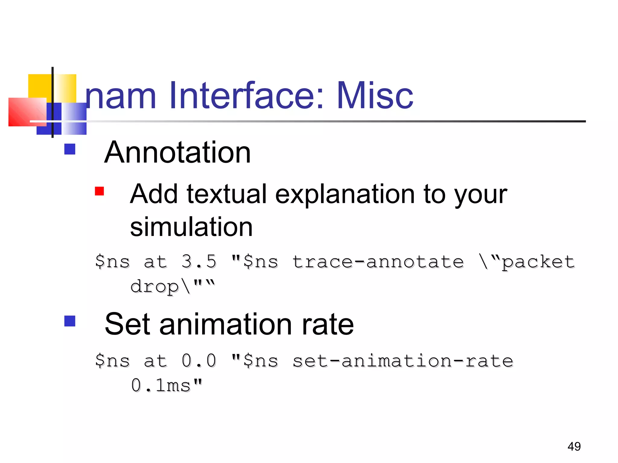 49
nam Interface: Misc
 Annotation
 Add textual explanation to your
simulation
$ns at 3.5 "$ns trace-annotate “packet$ns at 3.5 "$ns trace-annotate “packet
drop"“drop"“
 Set animation rate
$ns at 0.0 "$ns set-animation-rate$ns at 0.0 "$ns set-animation-rate
0.1ms"0.1ms"
 
