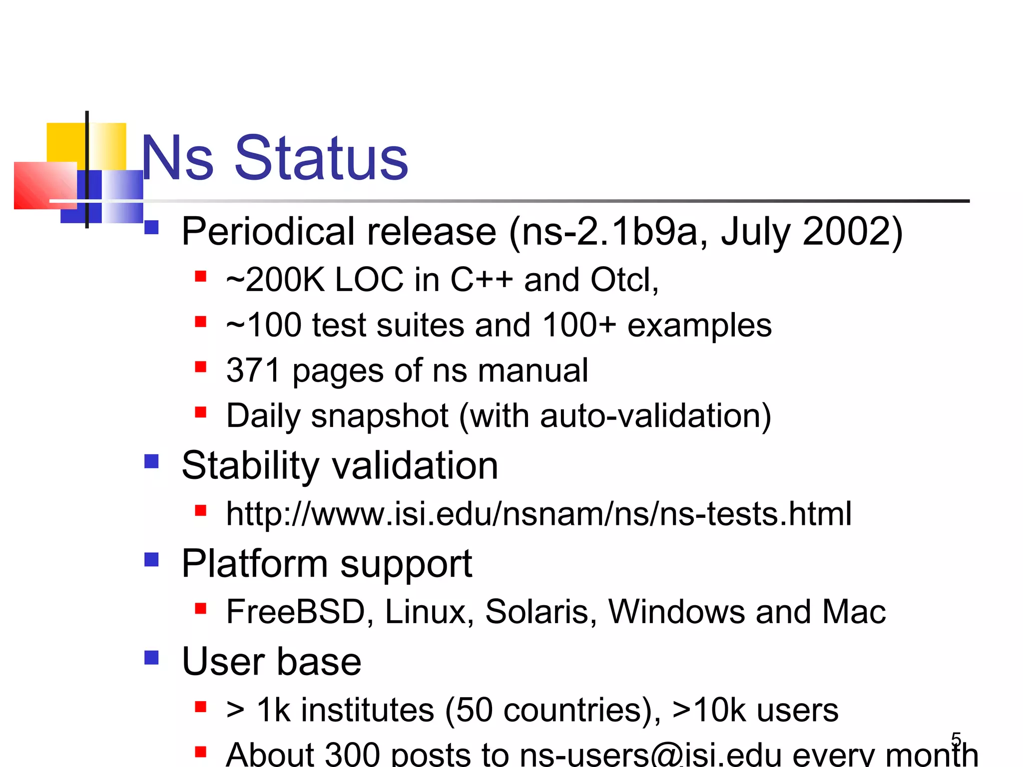 5
Ns Status
 Periodical release (ns-2.1b9a, July 2002)
 ~200K LOC in C++ and Otcl,
 ~100 test suites and 100+ examples
 371 pages of ns manual
 Daily snapshot (with auto-validation)
 Stability validation
 http://www.isi.edu/nsnam/ns/ns-tests.html
 Platform support
 FreeBSD, Linux, Solaris, Windows and Mac
 User base
 > 1k institutes (50 countries), >10k users
 About 300 posts to ns-users@isi.edu every month
 