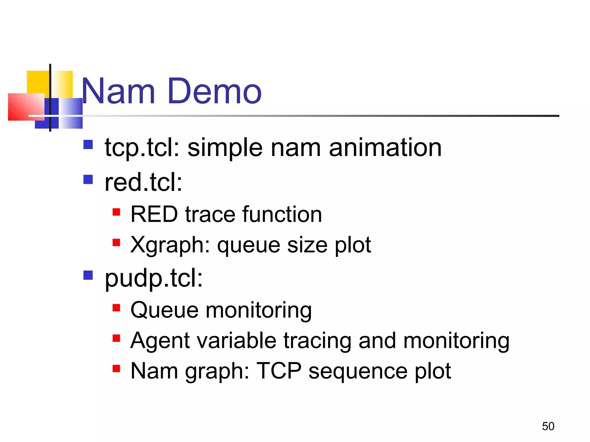 50
Nam Demo
 tcp.tcl: simple nam animation
 red.tcl:
 RED trace function
 Xgraph: queue size plot
 pudp.tcl:
 Queue monitoring
 Agent variable tracing and monitoring
 Nam graph: TCP sequence plot
 