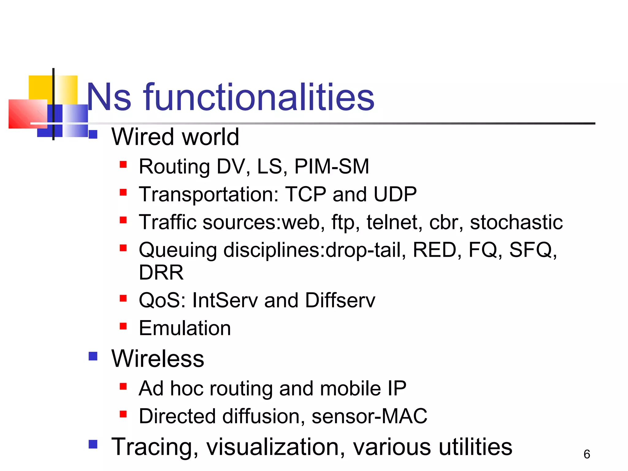 6
Ns functionalities
 Wired world
 Routing DV, LS, PIM-SM
 Transportation: TCP and UDP
 Traffic sources:web, ftp, telnet, cbr, stochastic
 Queuing disciplines:drop-tail, RED, FQ, SFQ,
DRR
 QoS: IntServ and Diffserv
 Emulation
 Wireless
 Ad hoc routing and mobile IP
 Directed diffusion, sensor-MAC
 Tracing, visualization, various utilities
 