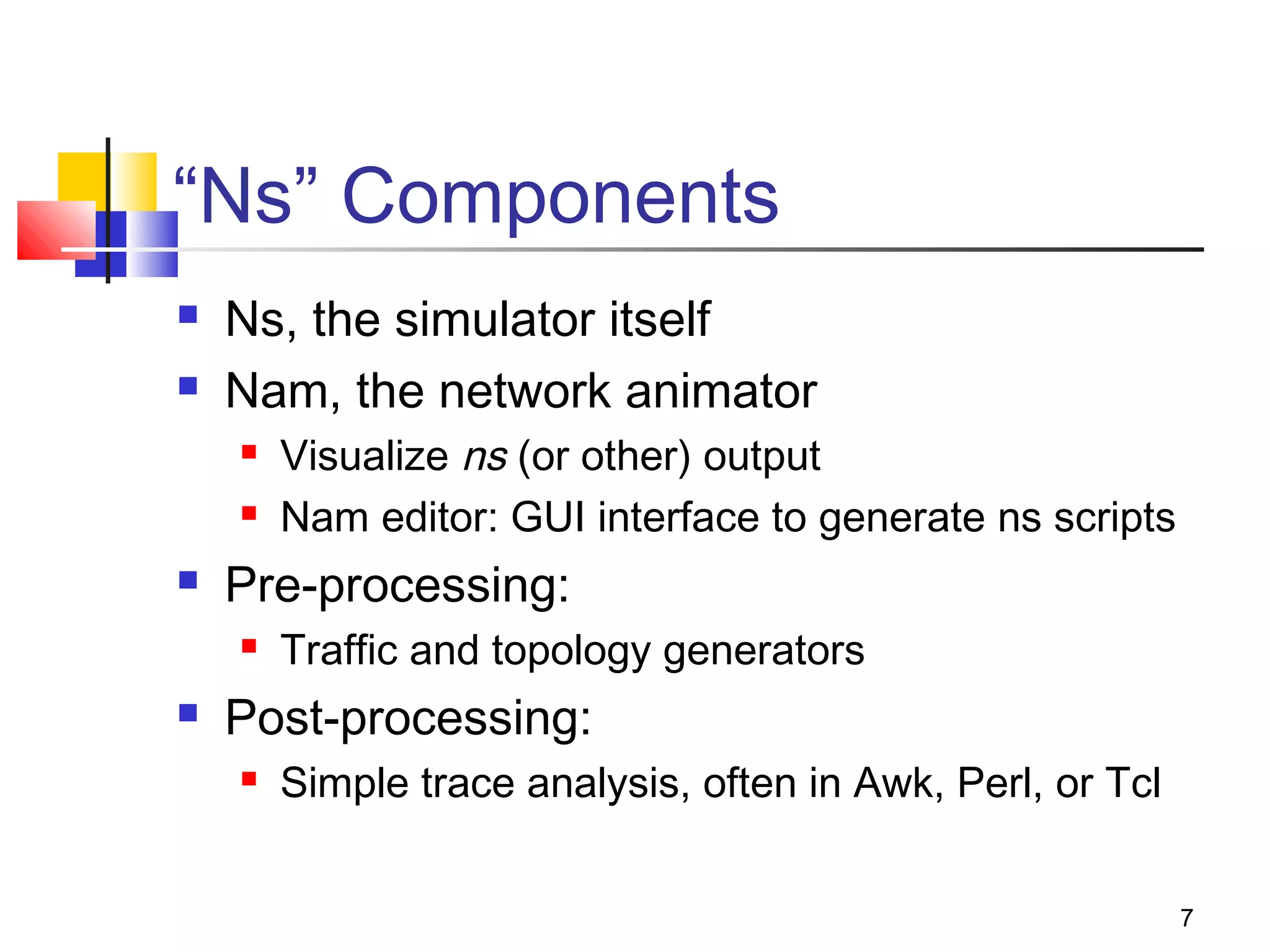 7
“Ns” Components
 Ns, the simulator itself
 Nam, the network animator
 Visualize ns (or other) output
 Nam editor: GUI interface to generate ns scripts
 Pre-processing:
 Traffic and topology generators
 Post-processing:
 Simple trace analysis, often in Awk, Perl, or Tcl
 