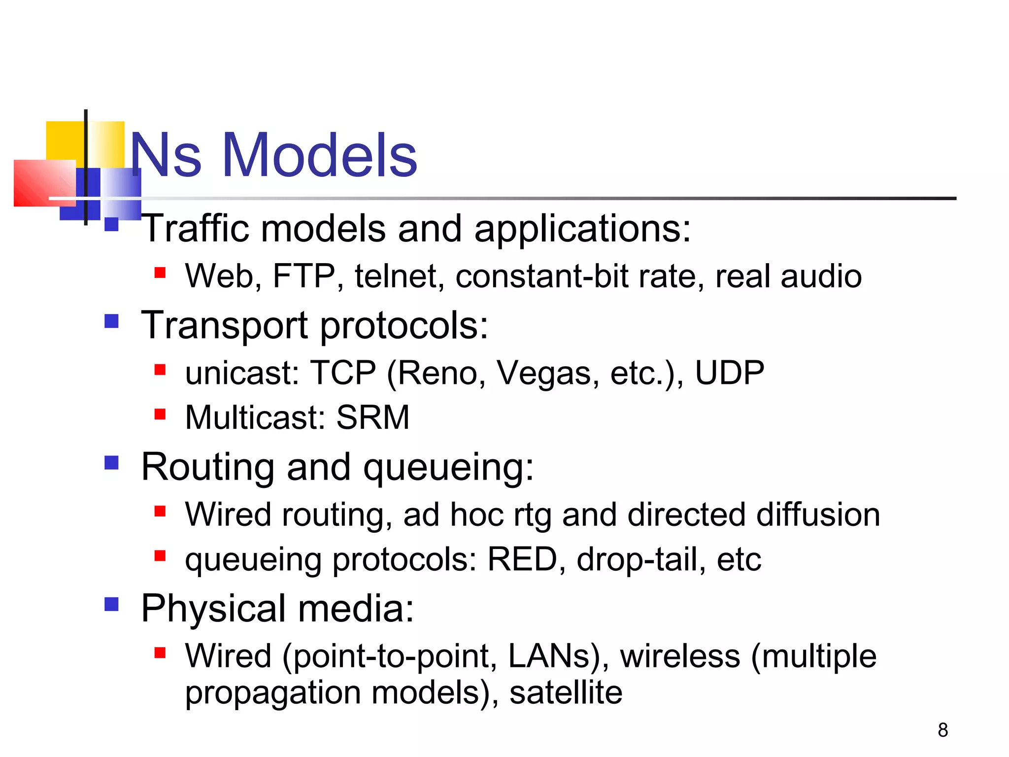 8
Ns Models
 Traffic models and applications:
 Web, FTP, telnet, constant-bit rate, real audio
 Transport protocols:
 unicast: TCP (Reno, Vegas, etc.), UDP
 Multicast: SRM
 Routing and queueing:
 Wired routing, ad hoc rtg and directed diffusion
 queueing protocols: RED, drop-tail, etc
 Physical media:
 Wired (point-to-point, LANs), wireless (multiple
propagation models), satellite
 