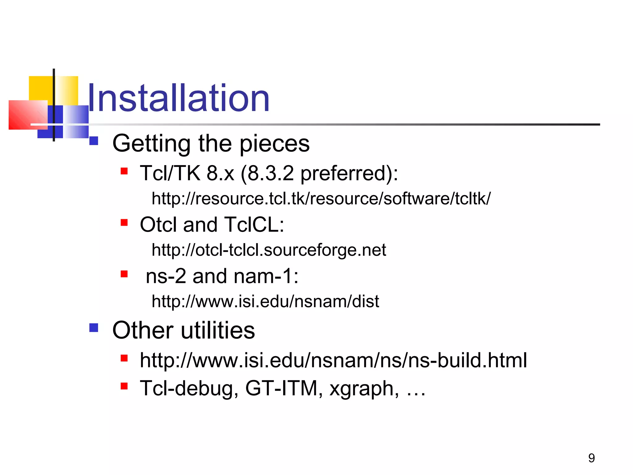 9
Installation
 Getting the pieces
 Tcl/TK 8.x (8.3.2 preferred):
http://resource.tcl.tk/resource/software/tcltk/
 Otcl and TclCL:
http://otcl-tclcl.sourceforge.net
 ns-2 and nam-1:
http://www.isi.edu/nsnam/dist
 Other utilities
 http://www.isi.edu/nsnam/ns/ns-build.html
 Tcl-debug, GT-ITM, xgraph, …
 