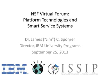 NSF Virtual Forum:
Platform Technologies and
Smart Service Systems
Dr. James (“Jim”) C. Spohrer
Director, IBM University Programs
September 25, 2013
 