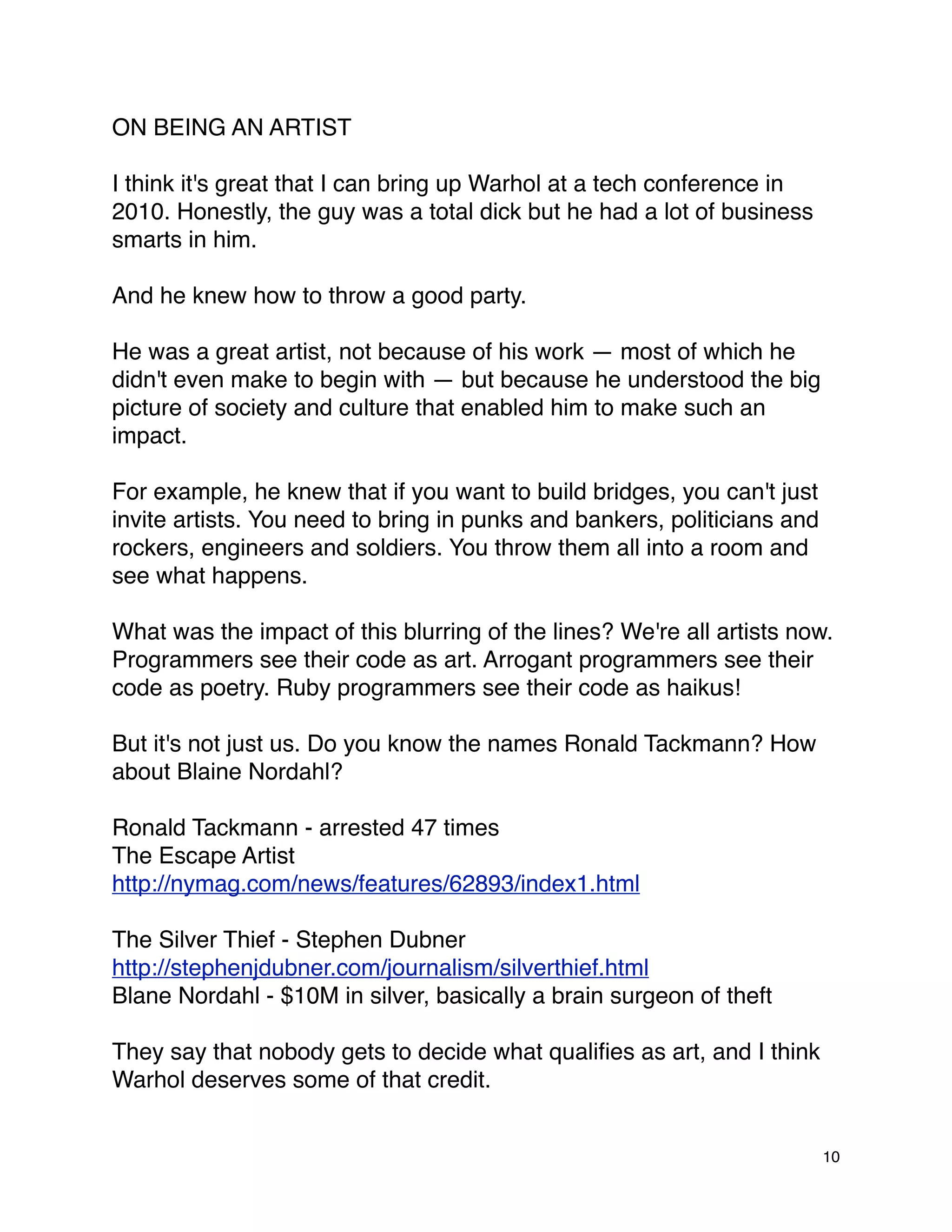 ON BEING AN ARTIST

I think it's great that I can bring up Warhol at a tech conference in
2010. Honestly, the guy was a total dick but he had a lot of business
smarts in him.

And he knew how to throw a good party.

He was a great artist, not because of his work — most of which he
didn't even make to begin with — but because he understood the big
picture of society and culture that enabled him to make such an
impact.

For example, he knew that if you want to build bridges, you can't just
invite artists. You need to bring in punks and bankers, politicians and
rockers, engineers and soldiers. You throw them all into a room and
see what happens.

What was the impact of this blurring of the lines? We're all artists now.
Programmers see their code as art. Arrogant programmers see their
code as poetry. Ruby programmers see their code as haikus!

But it's not just us. Do you know the names Ronald Tackmann? How
about Blaine Nordahl?

Ronald Tackmann - arrested 47 times
The Escape Artist
http://nymag.com/news/features/62893/index1.html

The Silver Thief - Stephen Dubner
http://stephenjdubner.com/journalism/silverthief.html
Blane Nordahl - $10M in silver, basically a brain surgeon of theft

They say that nobody gets to decide what qualiﬁes as art, and I think
Warhol deserves some of that credit.


                                                                          10
 