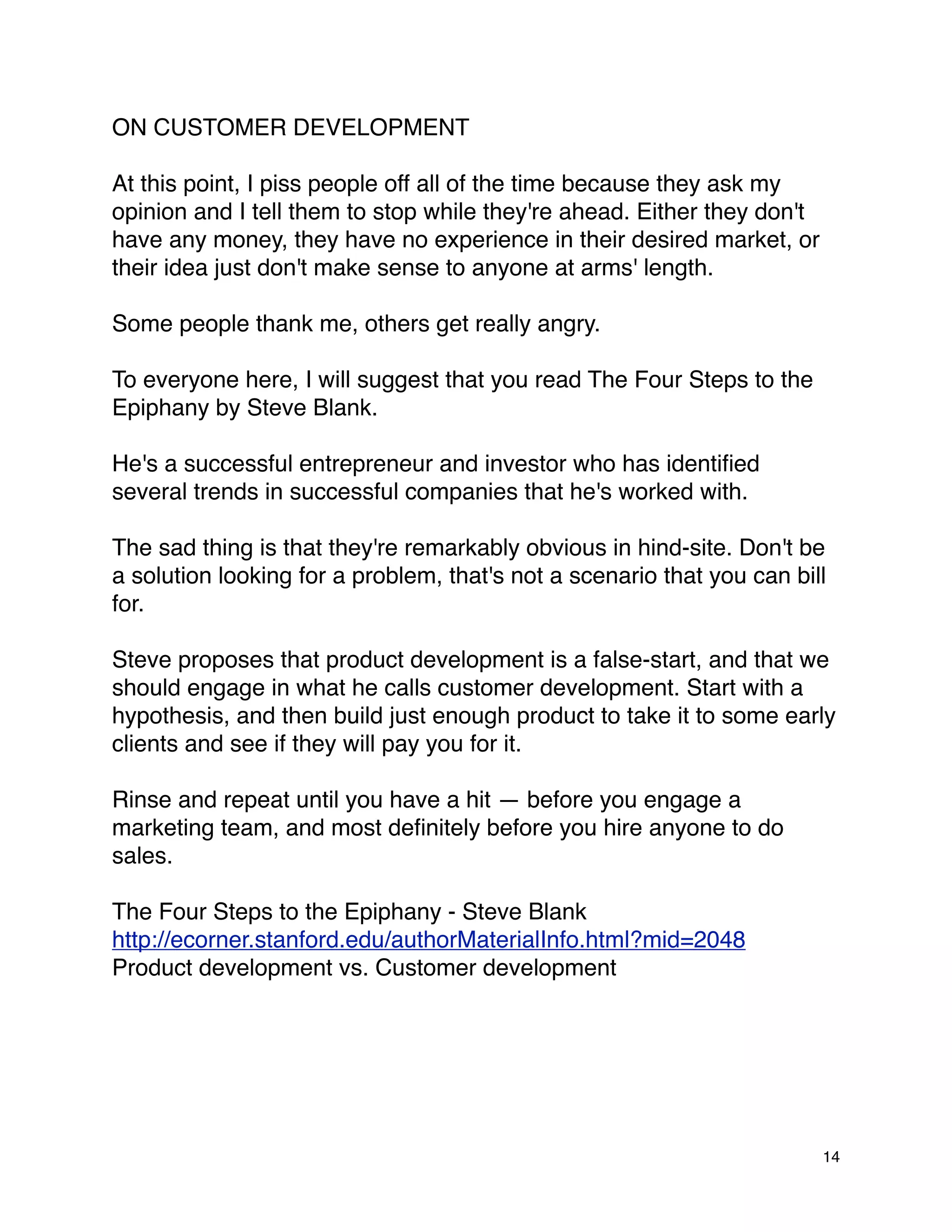 ON CUSTOMER DEVELOPMENT

At this point, I piss people off all of the time because they ask my
opinion and I tell them to stop while they're ahead. Either they don't
have any money, they have no experience in their desired market, or
their idea just don't make sense to anyone at arms' length.

Some people thank me, others get really angry.

To everyone here, I will suggest that you read The Four Steps to the
Epiphany by Steve Blank.

He's a successful entrepreneur and investor who has identiﬁed
several trends in successful companies that he's worked with.

The sad thing is that they're remarkably obvious in hind-site. Don't be
a solution looking for a problem, that's not a scenario that you can bill
for.

Steve proposes that product development is a false-start, and that we
should engage in what he calls customer development. Start with a
hypothesis, and then build just enough product to take it to some early
clients and see if they will pay you for it.

Rinse and repeat until you have a hit — before you engage a
marketing team, and most deﬁnitely before you hire anyone to do
sales.

The Four Steps to the Epiphany - Steve Blank
http://ecorner.stanford.edu/authorMaterialInfo.html?mid=2048
Product development vs. Customer development




                                                                         14
 