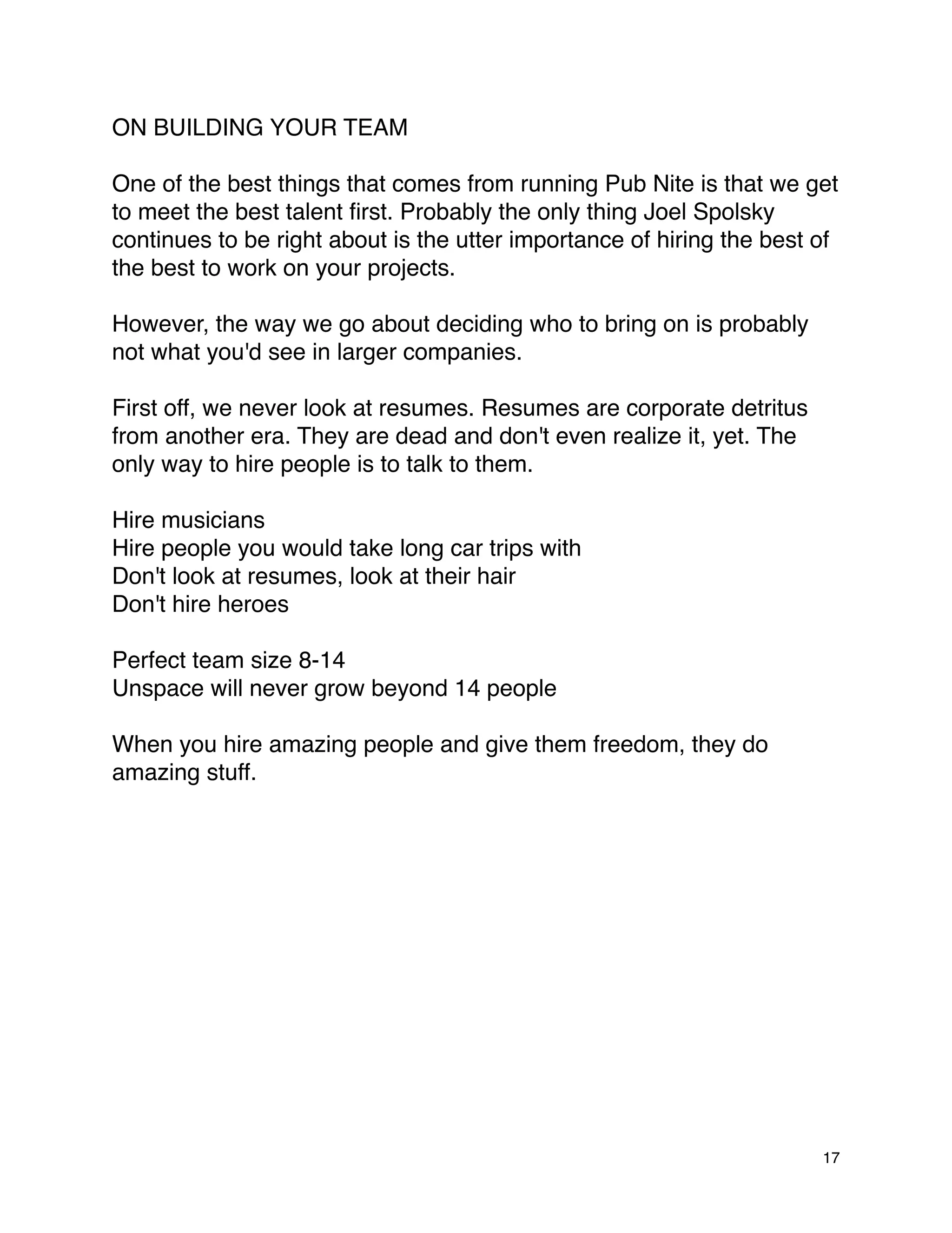 ON BUILDING YOUR TEAM

One of the best things that comes from running Pub Nite is that we get
to meet the best talent ﬁrst. Probably the only thing Joel Spolsky
continues to be right about is the utter importance of hiring the best of
the best to work on your projects.

However, the way we go about deciding who to bring on is probably
not what you'd see in larger companies.

First off, we never look at resumes. Resumes are corporate detritus
from another era. They are dead and don't even realize it, yet. The
only way to hire people is to talk to them.

Hire musicians
Hire people you would take long car trips with
Don't look at resumes, look at their hair
Don't hire heroes

Perfect team size 8-14
Unspace will never grow beyond 14 people

When you hire amazing people and give them freedom, they do
amazing stuff.




                                                                       17
 