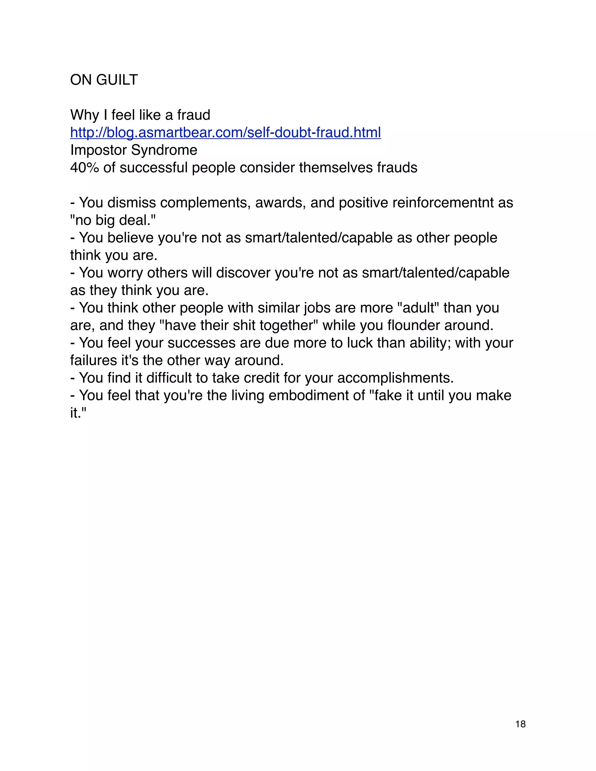 ON GUILT

Why I feel like a fraud
http://blog.asmartbear.com/self-doubt-fraud.html
Impostor Syndrome
40% of successful people consider themselves frauds

- You dismiss complements, awards, and positive reinforcementnt as
"no big deal."
- You believe you're not as smart/talented/capable as other people
think you are.
- You worry others will discover you're not as smart/talented/capable
as they think you are.
- You think other people with similar jobs are more "adult" than you
are, and they "have their shit together" while you ﬂounder around.
- You feel your successes are due more to luck than ability; with your
failures it's the other way around.
- You ﬁnd it difﬁcult to take credit for your accomplishments.
- You feel that you're the living embodiment of "fake it until you make
it."




                                                                          18
 