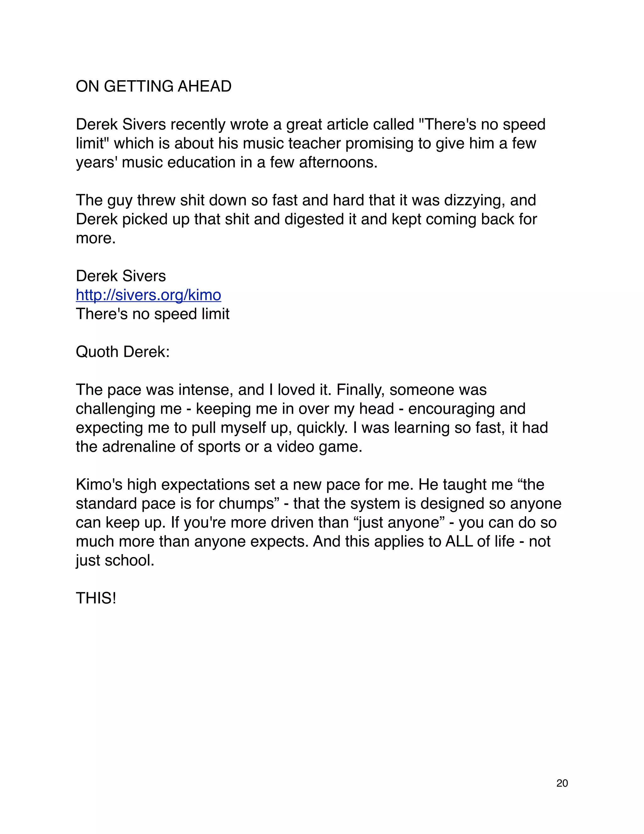 ON GETTING AHEAD

Derek Sivers recently wrote a great article called "There's no speed
limit" which is about his music teacher promising to give him a few
years' music education in a few afternoons.

The guy threw shit down so fast and hard that it was dizzying, and
Derek picked up that shit and digested it and kept coming back for
more.

Derek Sivers
http://sivers.org/kimo
There's no speed limit

Quoth Derek:

The pace was intense, and I loved it. Finally, someone was
challenging me - keeping me in over my head - encouraging and
expecting me to pull myself up, quickly. I was learning so fast, it had
the adrenaline of sports or a video game.

Kimo's high expectations set a new pace for me. He taught me “the
standard pace is for chumps” - that the system is designed so anyone
can keep up. If you're more driven than “just anyone” - you can do so
much more than anyone expects. And this applies to ALL of life - not
just school.

THIS!




                                                                          20
 