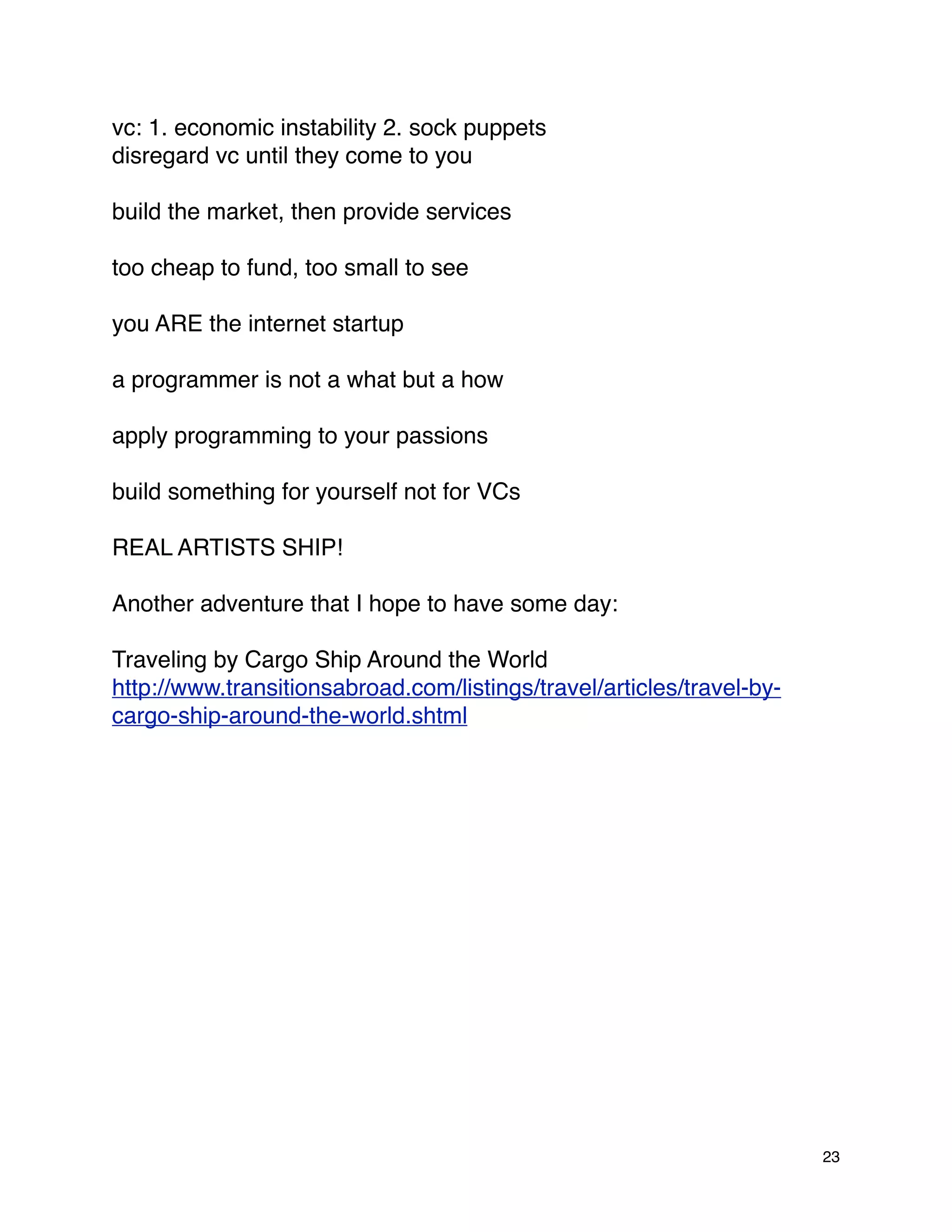 vc: 1. economic instability 2. sock puppets
disregard vc until they come to you

build the market, then provide services

too cheap to fund, too small to see

you ARE the internet startup

a programmer is not a what but a how

apply programming to your passions

build something for yourself not for VCs

REAL ARTISTS SHIP!

Another adventure that I hope to have some day:

Traveling by Cargo Ship Around the World
http://www.transitionsabroad.com/listings/travel/articles/travel-by-
cargo-ship-around-the-world.shtml




                                                                       23
 
