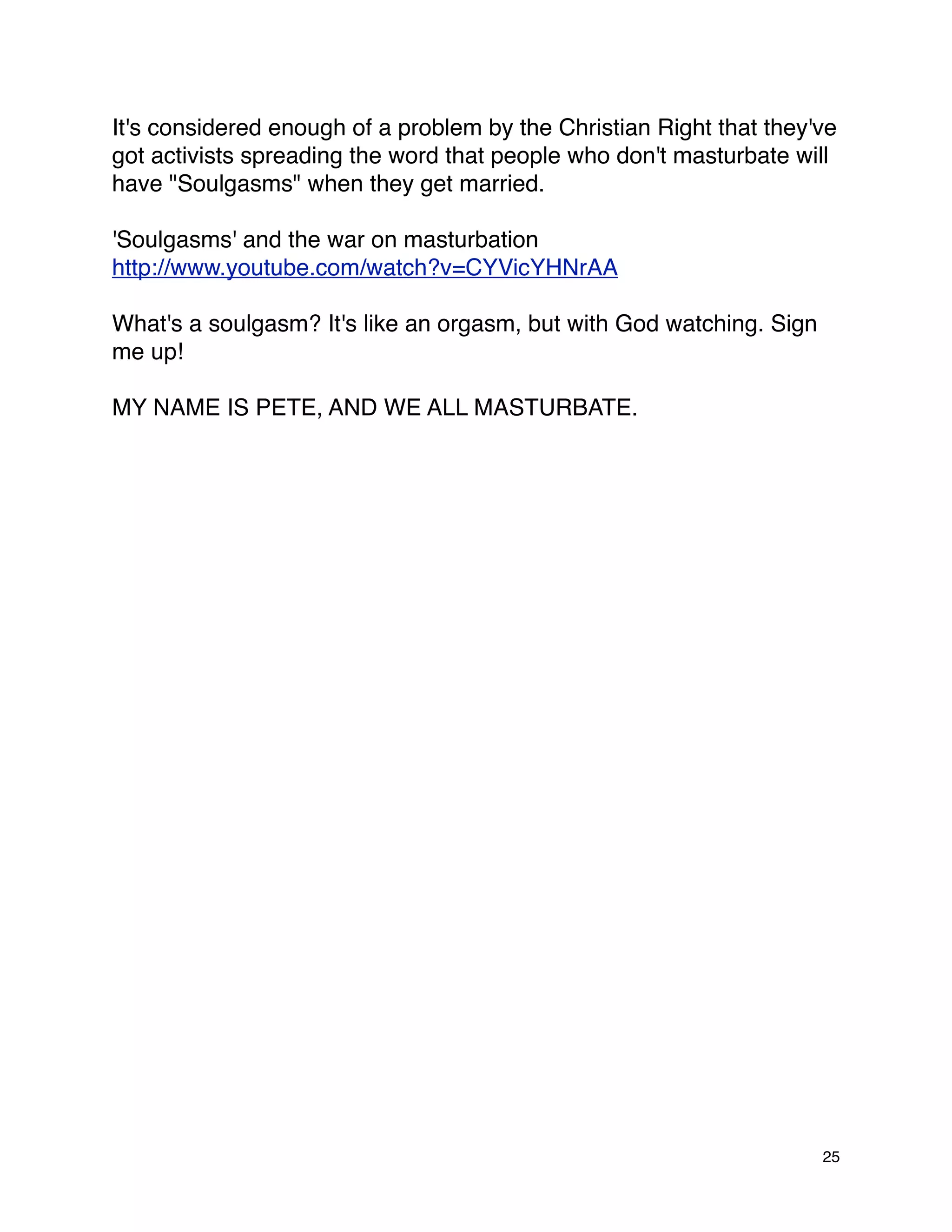 It's considered enough of a problem by the Christian Right that they've
got activists spreading the word that people who don't masturbate will
have "Soulgasms" when they get married.

'Soulgasms' and the war on masturbation
http://www.youtube.com/watch?v=CYVicYHNrAA

What's a soulgasm? It's like an orgasm, but with God watching. Sign
me up!

MY NAME IS PETE, AND WE ALL MASTURBATE.




                                                                      25
 