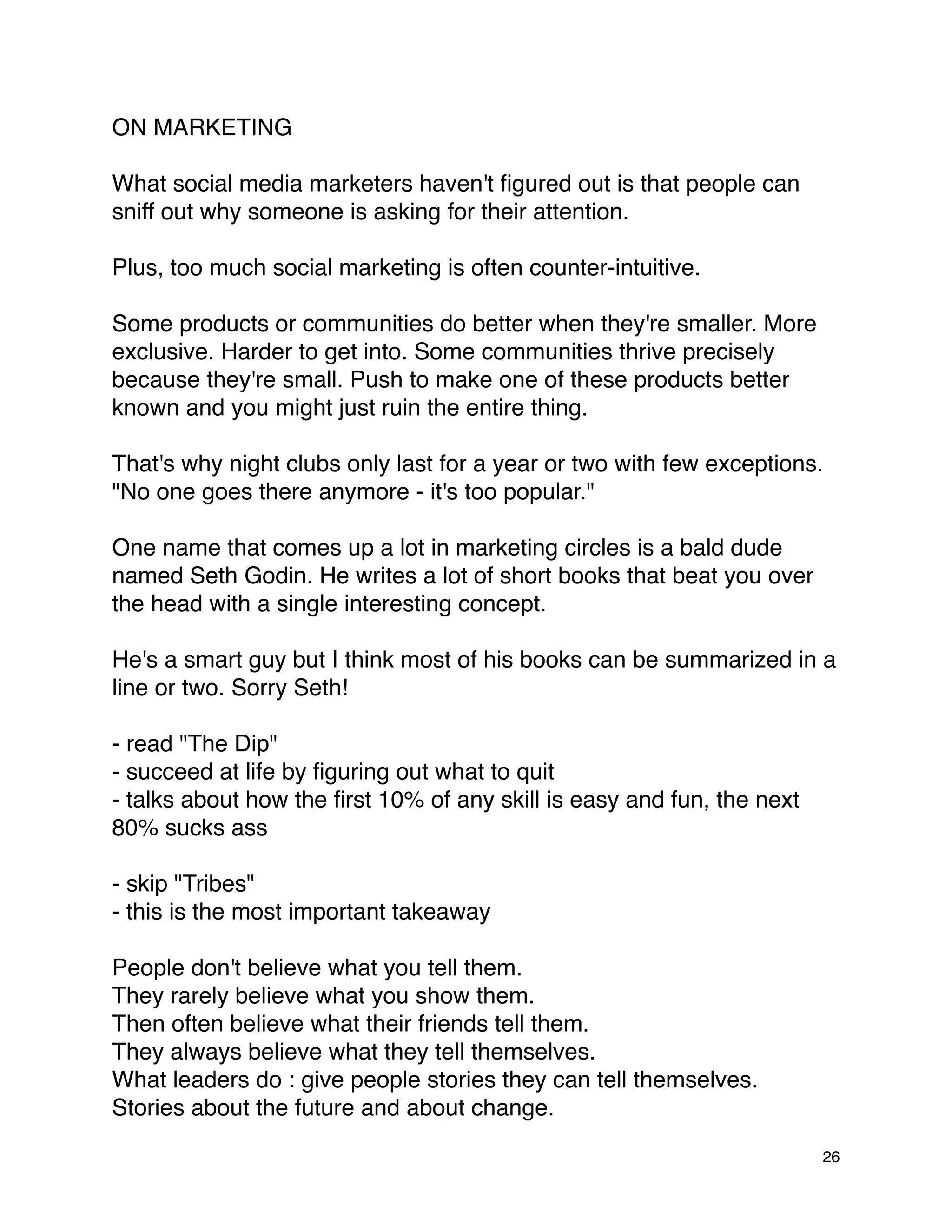 ON MARKETING

What social media marketers haven't ﬁgured out is that people can
sniff out why someone is asking for their attention.

Plus, too much social marketing is often counter-intuitive.

Some products or communities do better when they're smaller. More
exclusive. Harder to get into. Some communities thrive precisely
because they're small. Push to make one of these products better
known and you might just ruin the entire thing.

That's why night clubs only last for a year or two with few exceptions.
"No one goes there anymore - it's too popular."

One name that comes up a lot in marketing circles is a bald dude
named Seth Godin. He writes a lot of short books that beat you over
the head with a single interesting concept.

He's a smart guy but I think most of his books can be summarized in a
line or two. Sorry Seth!

- read "The Dip"
- succeed at life by ﬁguring out what to quit
- talks about how the ﬁrst 10% of any skill is easy and fun, the next
80% sucks ass

- skip "Tribes"
- this is the most important takeaway

People don't believe what you tell them.
They rarely believe what you show them.
Then often believe what their friends tell them.
They always believe what they tell themselves.
What leaders do : give people stories they can tell themselves.
Stories about the future and about change.

                                                                        26
 