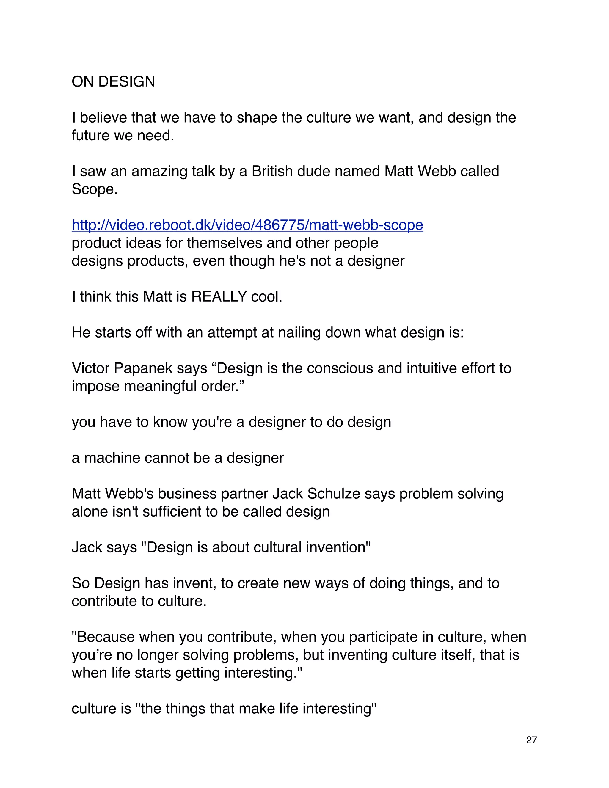 ON DESIGN

I believe that we have to shape the culture we want, and design the
future we need.

I saw an amazing talk by a British dude named Matt Webb called
Scope.

http://video.reboot.dk/video/486775/matt-webb-scope
product ideas for themselves and other people
designs products, even though he's not a designer

I think this Matt is REALLY cool.

He starts off with an attempt at nailing down what design is:

Victor Papanek says “Design is the conscious and intuitive effort to
impose meaningful order.”

you have to know you're a designer to do design

a machine cannot be a designer

Matt Webb's business partner Jack Schulze says problem solving
alone isn't sufﬁcient to be called design

Jack says "Design is about cultural invention"

So Design has invent, to create new ways of doing things, and to
contribute to culture.

"Because when you contribute, when you participate in culture, when
youʼre no longer solving problems, but inventing culture itself, that is
when life starts getting interesting."

culture is "the things that make life interesting"

                                                                       27
 