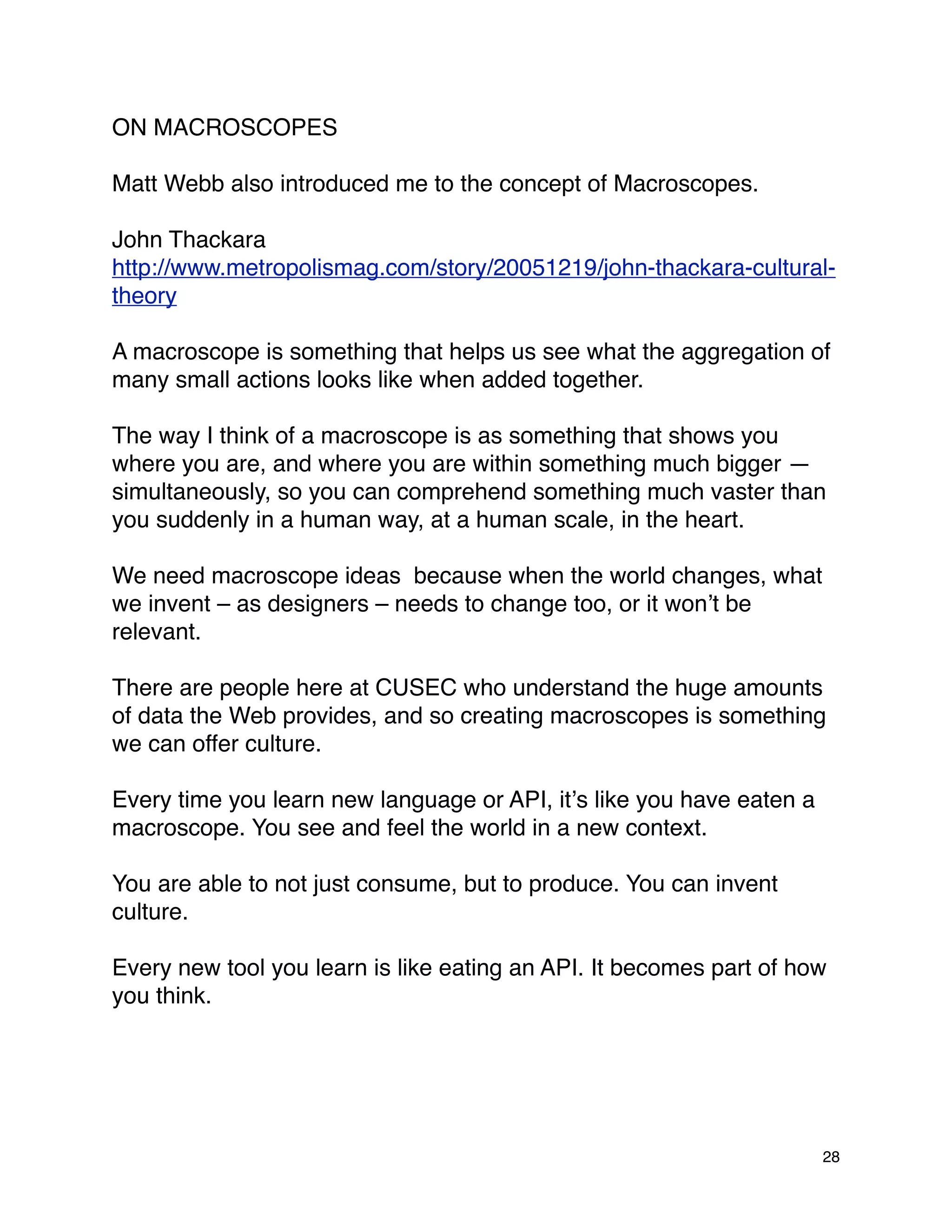 ON MACROSCOPES

Matt Webb also introduced me to the concept of Macroscopes.

John Thackara
http://www.metropolismag.com/story/20051219/john-thackara-cultural-
theory

A macroscope is something that helps us see what the aggregation of
many small actions looks like when added together.

The way I think of a macroscope is as something that shows you
where you are, and where you are within something much bigger —
simultaneously, so you can comprehend something much vaster than
you suddenly in a human way, at a human scale, in the heart.

We need macroscope ideas because when the world changes, what
we invent – as designers – needs to change too, or it wonʼt be
relevant.

There are people here at CUSEC who understand the huge amounts
of data the Web provides, and so creating macroscopes is something
we can offer culture.

Every time you learn new language or API, itʼs like you have eaten a
macroscope. You see and feel the world in a new context.

You are able to not just consume, but to produce. You can invent
culture.

Every new tool you learn is like eating an API. It becomes part of how
you think.




                                                                       28
 
