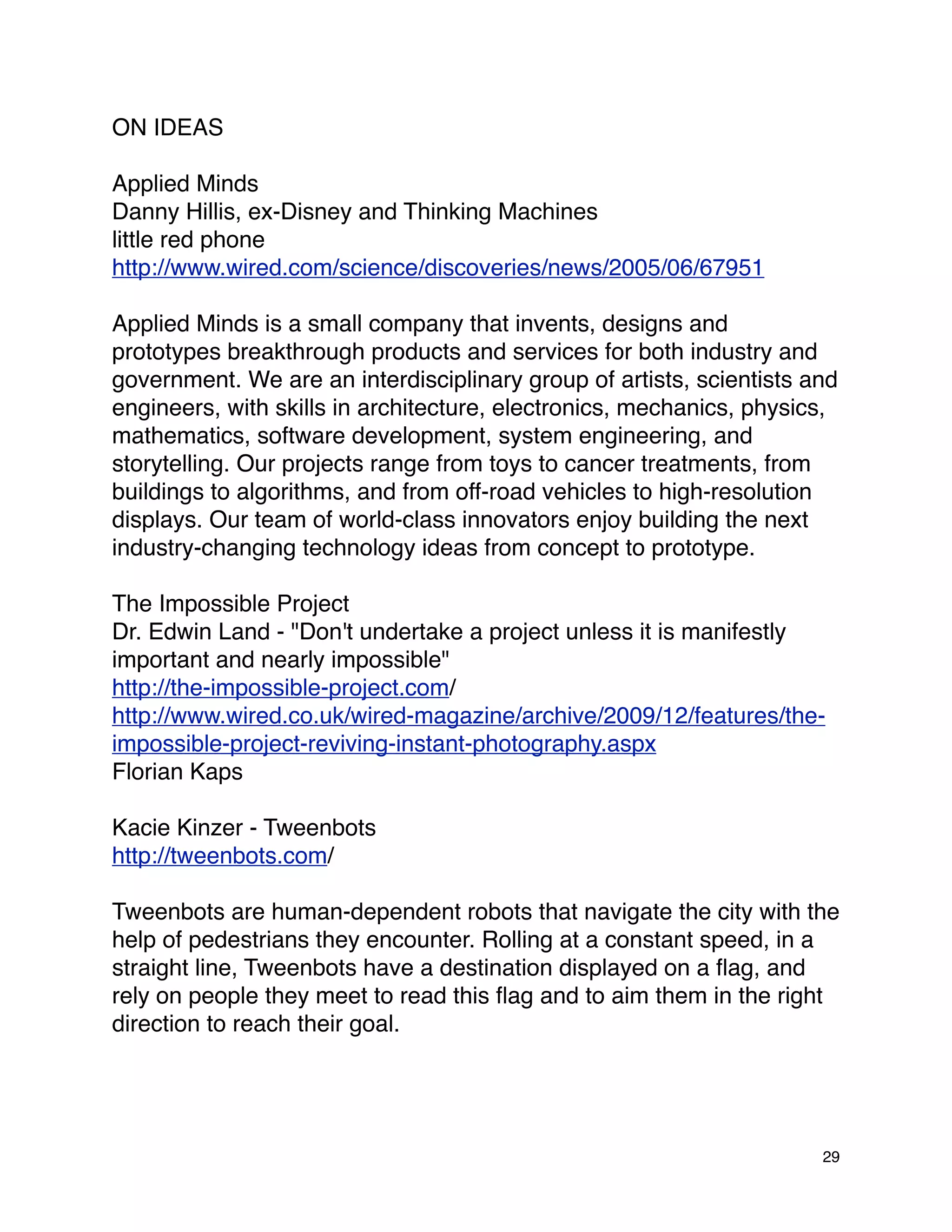 ON IDEAS

Applied Minds
Danny Hillis, ex-Disney and Thinking Machines
little red phone
http://www.wired.com/science/discoveries/news/2005/06/67951

Applied Minds is a small company that invents, designs and
prototypes breakthrough products and services for both industry and
government. We are an interdisciplinary group of artists, scientists and
engineers, with skills in architecture, electronics, mechanics, physics,
mathematics, software development, system engineering, and
storytelling. Our projects range from toys to cancer treatments, from
buildings to algorithms, and from off-road vehicles to high-resolution
displays. Our team of world-class innovators enjoy building the next
industry-changing technology ideas from concept to prototype.

The Impossible Project
Dr. Edwin Land - "Don't undertake a project unless it is manifestly
important and nearly impossible"
http://the-impossible-project.com/
http://www.wired.co.uk/wired-magazine/archive/2009/12/features/the-
impossible-project-reviving-instant-photography.aspx
Florian Kaps

Kacie Kinzer - Tweenbots
http://tweenbots.com/

Tweenbots are human-dependent robots that navigate the city with the
help of pedestrians they encounter. Rolling at a constant speed, in a
straight line, Tweenbots have a destination displayed on a ﬂag, and
rely on people they meet to read this ﬂag and to aim them in the right
direction to reach their goal.




                                                                      29
 
