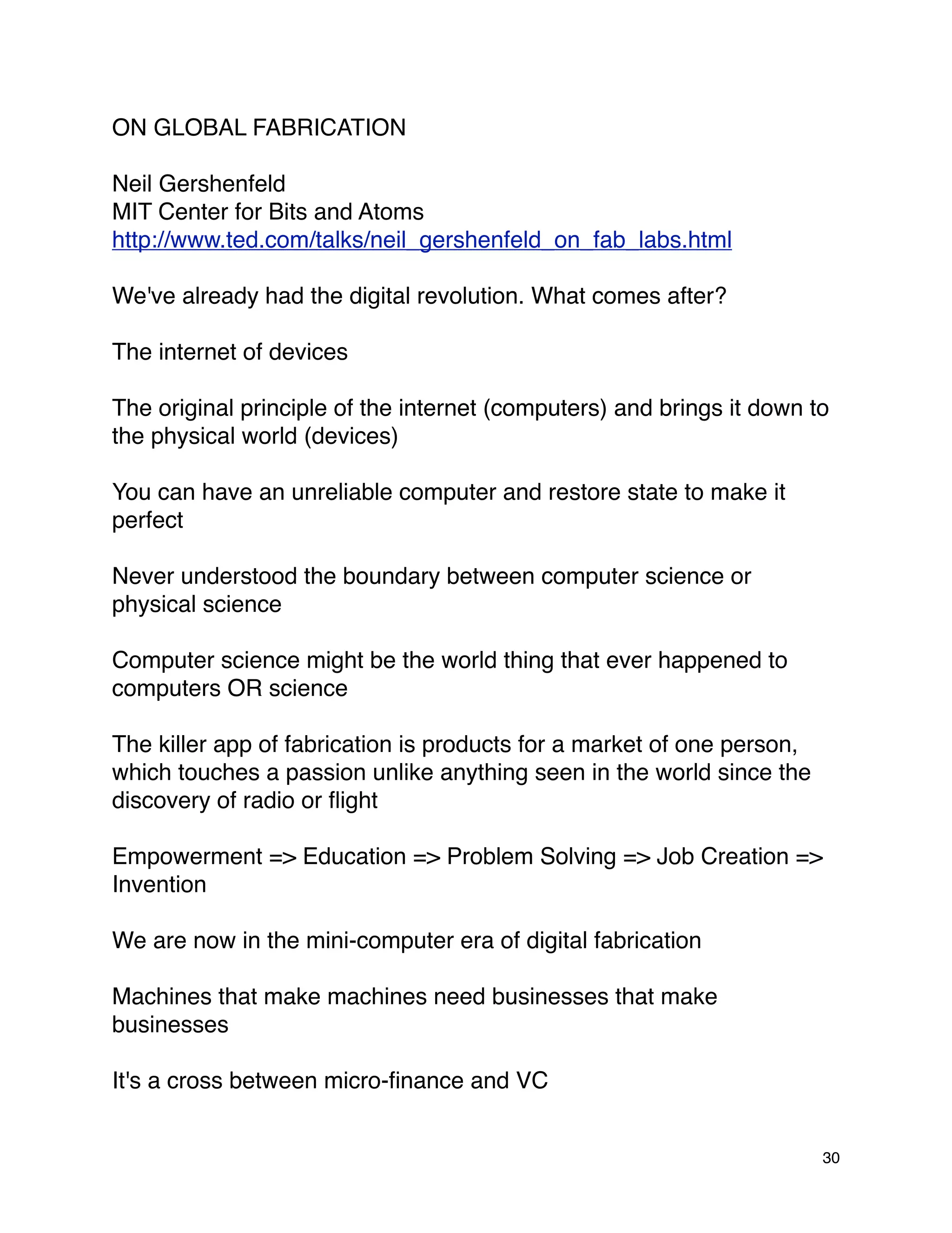 ON GLOBAL FABRICATION

Neil Gershenfeld
MIT Center for Bits and Atoms
http://www.ted.com/talks/neil_gershenfeld_on_fab_labs.html

We've already had the digital revolution. What comes after?

The internet of devices

The original principle of the internet (computers) and brings it down to
the physical world (devices)

You can have an unreliable computer and restore state to make it
perfect

Never understood the boundary between computer science or
physical science

Computer science might be the world thing that ever happened to
computers OR science

The killer app of fabrication is products for a market of one person,
which touches a passion unlike anything seen in the world since the
discovery of radio or ﬂight

Empowerment => Education => Problem Solving => Job Creation =>
Invention

We are now in the mini-computer era of digital fabrication

Machines that make machines need businesses that make
businesses

It's a cross between micro-ﬁnance and VC


                                                                        30
 