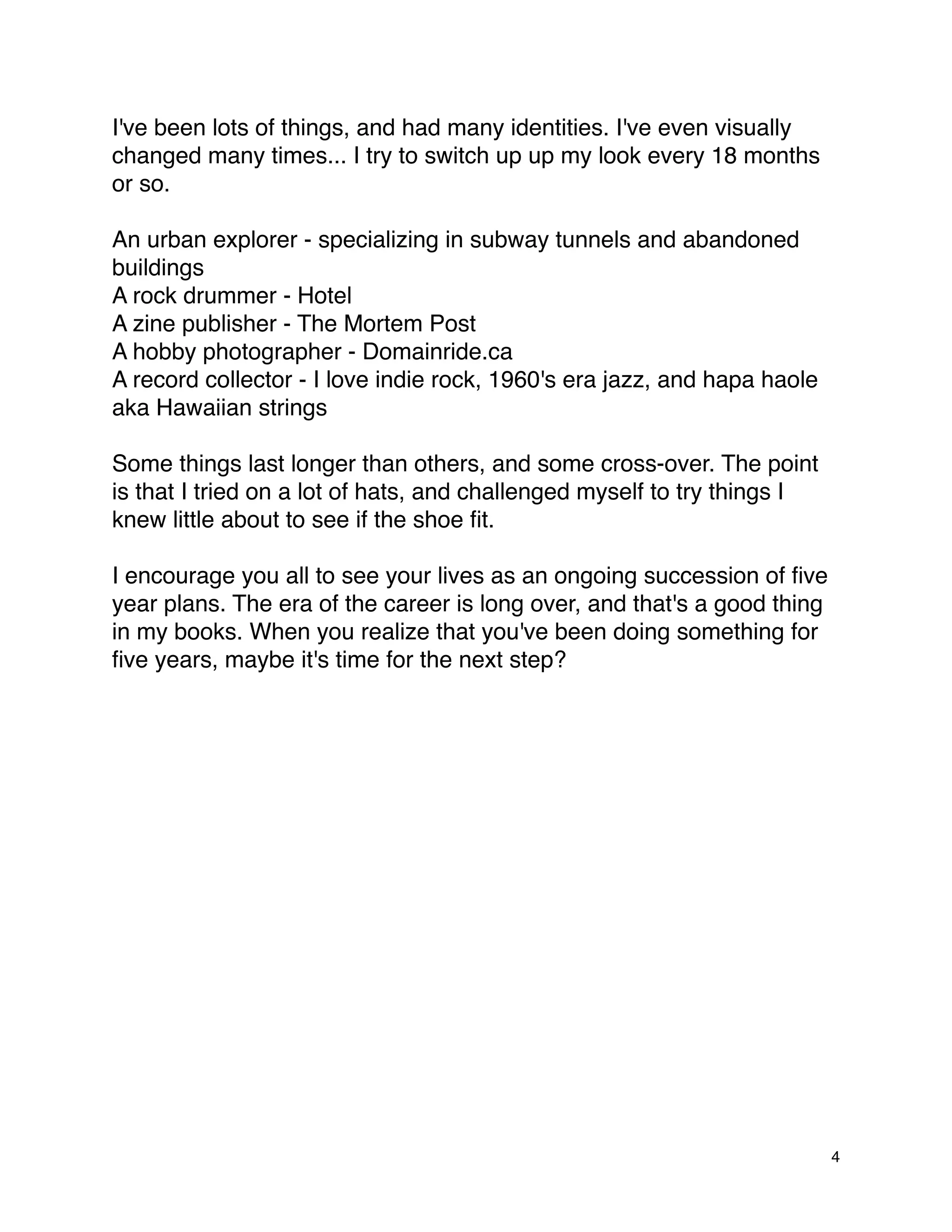 I've been lots of things, and had many identities. I've even visually
changed many times... I try to switch up up my look every 18 months
or so.

An urban explorer - specializing in subway tunnels and abandoned
buildings
A rock drummer - Hotel
A zine publisher - The Mortem Post
A hobby photographer - Domainride.ca
A record collector - I love indie rock, 1960's era jazz, and hapa haole
aka Hawaiian strings

Some things last longer than others, and some cross-over. The point
is that I tried on a lot of hats, and challenged myself to try things I
knew little about to see if the shoe ﬁt.

I encourage you all to see your lives as an ongoing succession of ﬁve
year plans. The era of the career is long over, and that's a good thing
in my books. When you realize that you've been doing something for
ﬁve years, maybe it's time for the next step?




                                                                          4
 