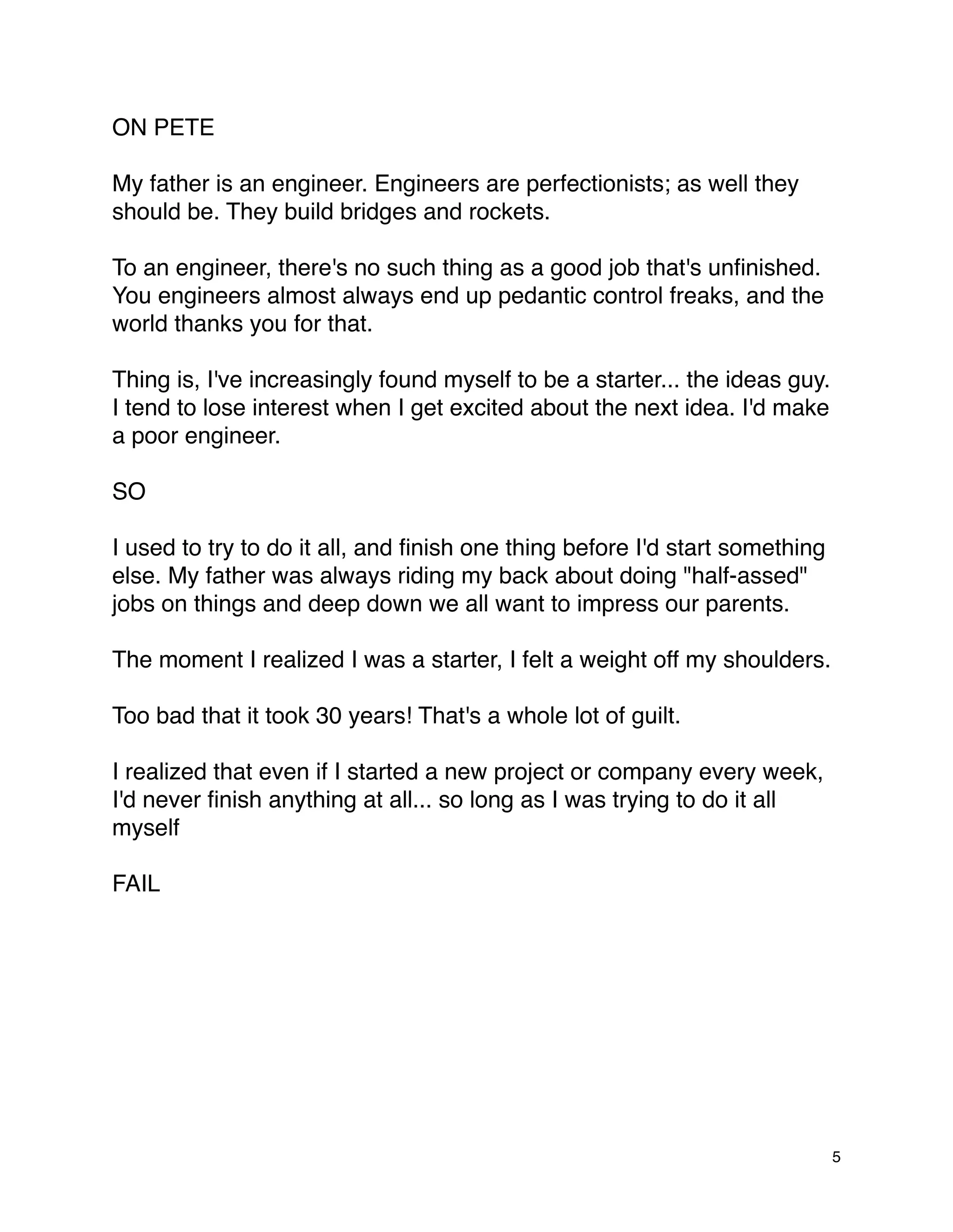 ON PETE

My father is an engineer. Engineers are perfectionists; as well they
should be. They build bridges and rockets.

To an engineer, there's no such thing as a good job that's unﬁnished.
You engineers almost always end up pedantic control freaks, and the
world thanks you for that.

Thing is, I've increasingly found myself to be a starter... the ideas guy.
I tend to lose interest when I get excited about the next idea. I'd make
a poor engineer.

SO

I used to try to do it all, and ﬁnish one thing before I'd start something
else. My father was always riding my back about doing "half-assed"
jobs on things and deep down we all want to impress our parents.

The moment I realized I was a starter, I felt a weight off my shoulders.

Too bad that it took 30 years! That's a whole lot of guilt.

I realized that even if I started a new project or company every week,
I'd never ﬁnish anything at all... so long as I was trying to do it all
myself

FAIL




                                                                             5
 