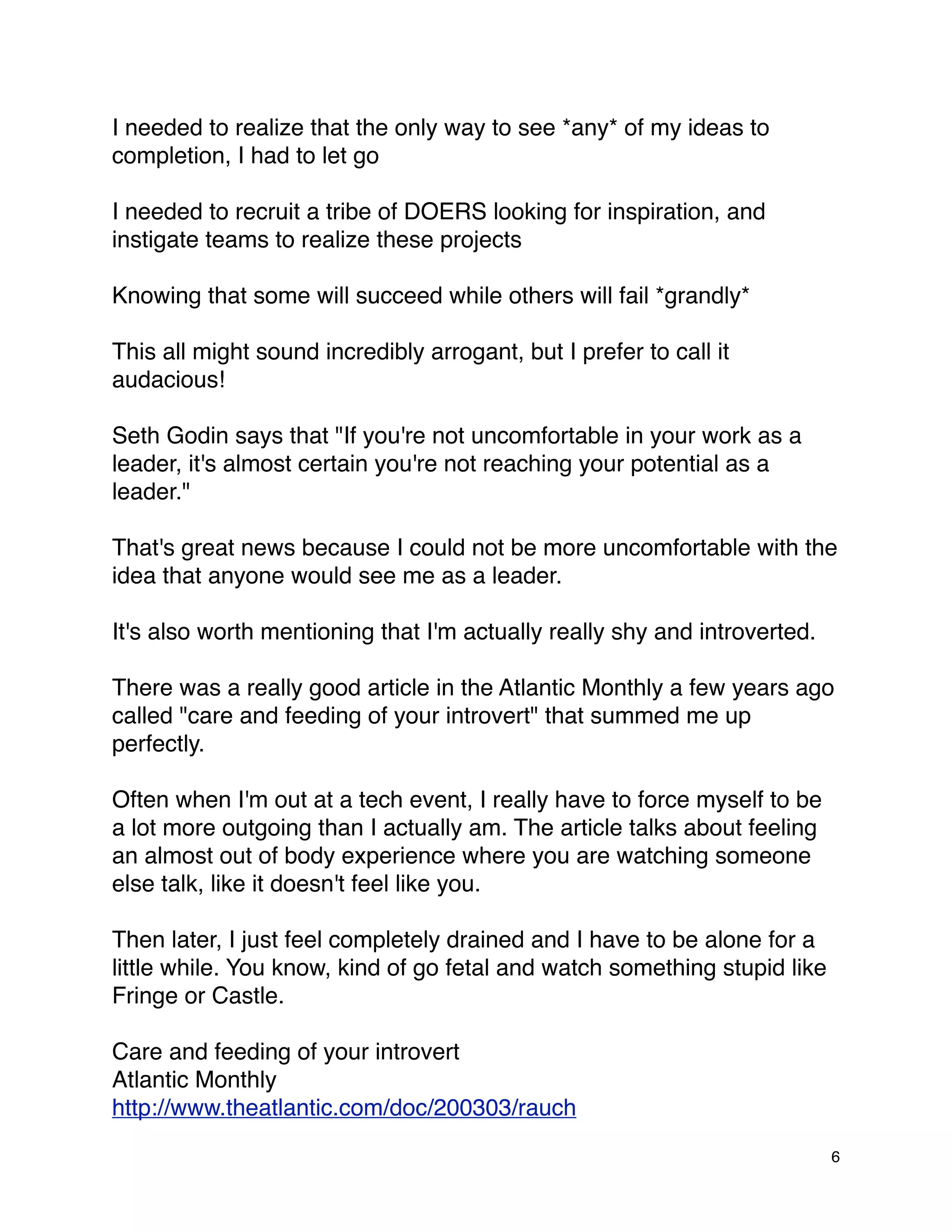 I needed to realize that the only way to see *any* of my ideas to
completion, I had to let go

I needed to recruit a tribe of DOERS looking for inspiration, and
instigate teams to realize these projects

Knowing that some will succeed while others will fail *grandly*

This all might sound incredibly arrogant, but I prefer to call it
audacious!

Seth Godin says that "If you're not uncomfortable in your work as a
leader, it's almost certain you're not reaching your potential as a
leader."

That's great news because I could not be more uncomfortable with the
idea that anyone would see me as a leader.

It's also worth mentioning that I'm actually really shy and introverted.

There was a really good article in the Atlantic Monthly a few years ago
called "care and feeding of your introvert" that summed me up
perfectly.

Often when I'm out at a tech event, I really have to force myself to be
a lot more outgoing than I actually am. The article talks about feeling
an almost out of body experience where you are watching someone
else talk, like it doesn't feel like you.

Then later, I just feel completely drained and I have to be alone for a
little while. You know, kind of go fetal and watch something stupid like
Fringe or Castle.

Care and feeding of your introvert
Atlantic Monthly
http://www.theatlantic.com/doc/200303/rauch

                                                                           6
 