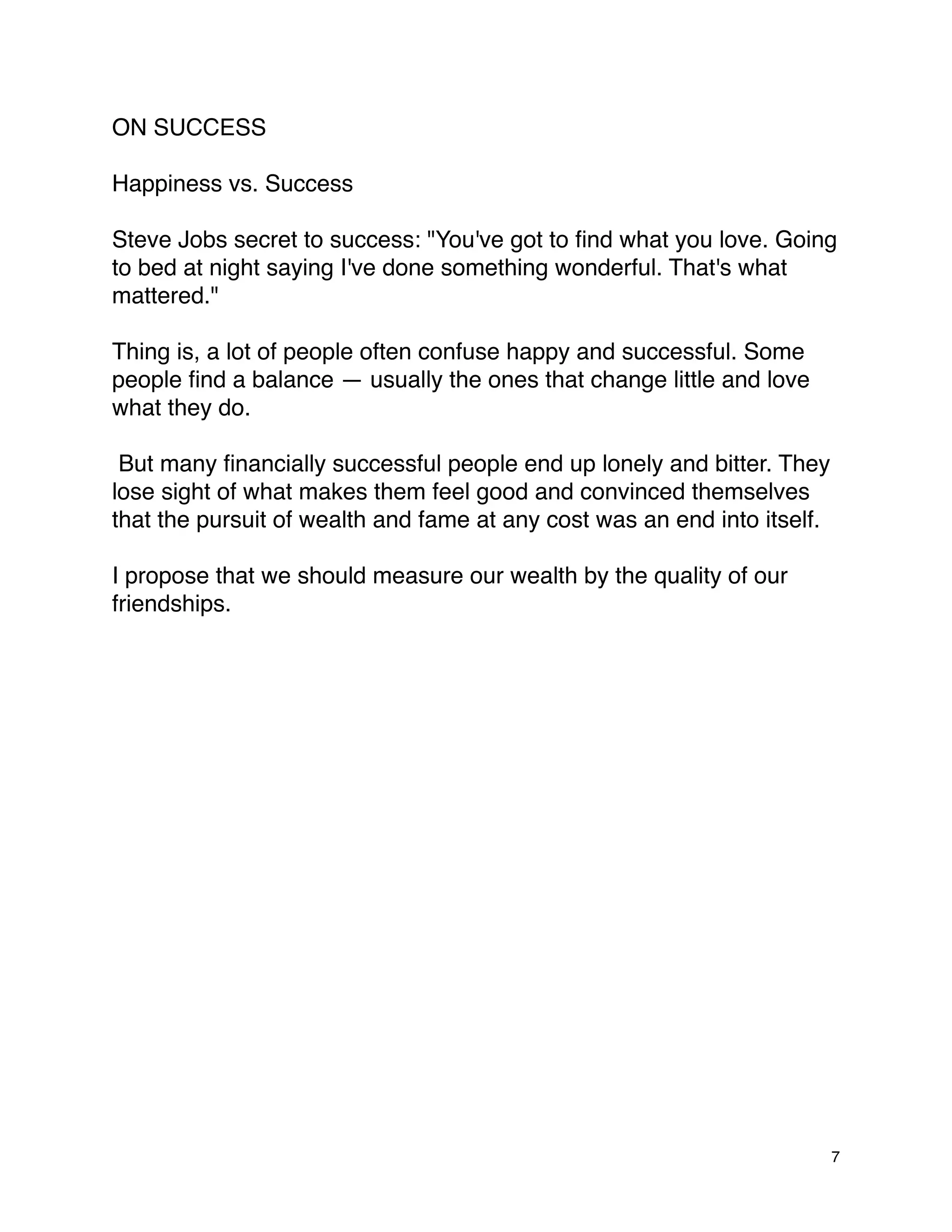 ON SUCCESS

Happiness vs. Success

Steve Jobs secret to success: "You've got to ﬁnd what you love. Going
to bed at night saying I've done something wonderful. That's what
mattered."

Thing is, a lot of people often confuse happy and successful. Some
people ﬁnd a balance — usually the ones that change little and love
what they do.

 But many ﬁnancially successful people end up lonely and bitter. They
lose sight of what makes them feel good and convinced themselves
that the pursuit of wealth and fame at any cost was an end into itself.

I propose that we should measure our wealth by the quality of our
friendships.




                                                                          7
 
