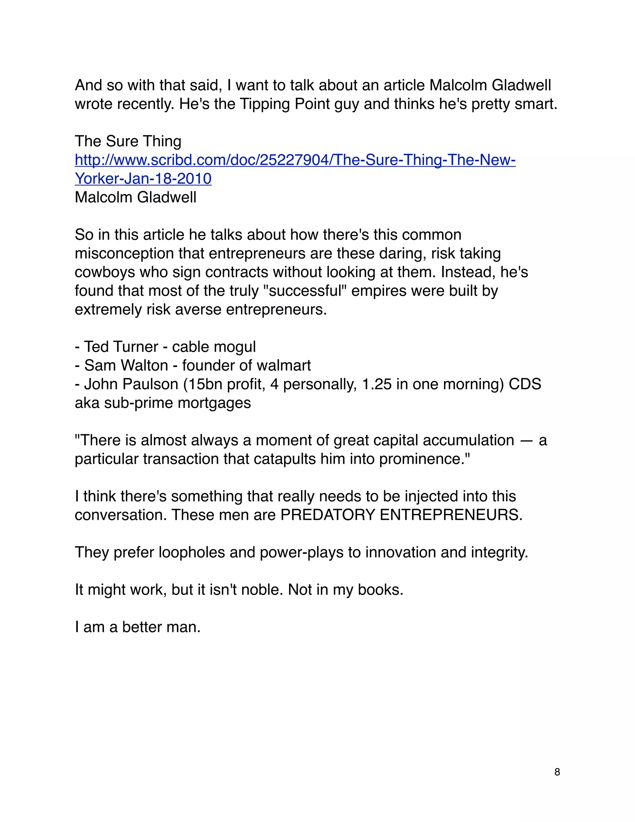 And so with that said, I want to talk about an article Malcolm Gladwell
wrote recently. He's the Tipping Point guy and thinks he's pretty smart.

The Sure Thing
http://www.scribd.com/doc/25227904/The-Sure-Thing-The-New-
Yorker-Jan-18-2010
Malcolm Gladwell

So in this article he talks about how there's this common
misconception that entrepreneurs are these daring, risk taking
cowboys who sign contracts without looking at them. Instead, he's
found that most of the truly "successful" empires were built by
extremely risk averse entrepreneurs.

- Ted Turner - cable mogul
- Sam Walton - founder of walmart
- John Paulson (15bn proﬁt, 4 personally, 1.25 in one morning) CDS
aka sub-prime mortgages

"There is almost always a moment of great capital accumulation — a
particular transaction that catapults him into prominence."

I think there's something that really needs to be injected into this
conversation. These men are PREDATORY ENTREPRENEURS.

They prefer loopholes and power-plays to innovation and integrity.

It might work, but it isn't noble. Not in my books.

I am a better man.




                                                                       8
 