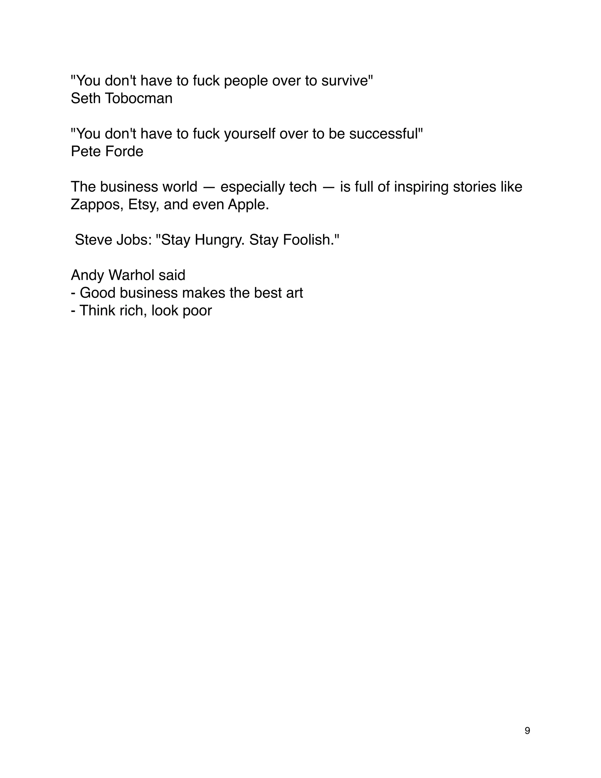 "You don't have to fuck people over to survive"
Seth Tobocman

"You don't have to fuck yourself over to be successful"
Pete Forde

The business world — especially tech — is full of inspiring stories like
Zappos, Etsy, and even Apple.

Steve Jobs: "Stay Hungry. Stay Foolish."

Andy Warhol said
- Good business makes the best art
- Think rich, look poor




                                                                           9
 