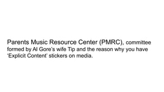 Parents Music Resource Center (PMRC), committee
formed by Al Gore’s wife Tip and the reason why you have
‘Explicit Content’ stickers on media.
 