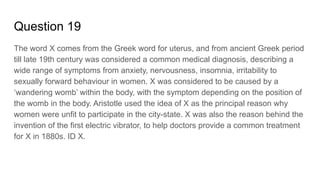 Question 19
The word X comes from the Greek word for uterus, and from ancient Greek period
till late 19th century was considered a common medical diagnosis, describing a
wide range of symptoms from anxiety, nervousness, insomnia, irritability to
sexually forward behaviour in women. X was considered to be caused by a
‘wandering womb’ within the body, with the symptom depending on the position of
the womb in the body. Aristotle used the idea of X as the principal reason why
women were unfit to participate in the city-state. X was also the reason behind the
invention of the first electric vibrator, to help doctors provide a common treatment
for X in 1880s. ID X.
 
