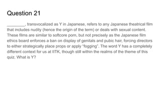 Question 21
________, transvocalized as Y in Japanese, refers to any Japanese theatrical film
that includes nudity (hence the origin of the term) or deals with sexual content.
These films are similar to softcore porn, but not precisely as the Japanese film
ethics board enforces a ban on display of genitals and pubic hair, forcing directors
to either strategically place props or apply “fogging”. The word Y has a completely
different context for us at IITK, though still within the realms of the theme of this
quiz. What is Y?
 