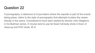 Question 22
X pornography, a reference to X journalism where the reporter is part of the events
taking place, refers to the style of pornography that attempts to place the viewer
directly in the scene. Considered to have been started by director John Stagliano
in his Buttman series, X movies tend to use far fewer full-body shots in favor of
close-up and POV shots. ID X.
 