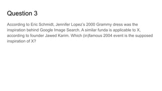 Question 3
According to Eric Schmidt, Jennifer Lopez’s 2000 Grammy dress was the
inspiration behind Google Image Search. A similar funda is applicable to X,
according to founder Jawed Karim. Which (in)famous 2004 event is the supposed
inspiration of X?
 