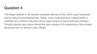 Question 4
The Nagai method is the earliest recorded attempt of this, which used hydroiodic
acid to reduce pseudoephedrine. Today, most small operators instead prefer a
modified form of Birch reduction due to easy access to liquid ammonia fertilizer.
Though popular pop culture shows the pure version of it possessing a blue shade,
the purest form is white in color. What?
 