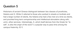 Question 5
Historians of ancient Greece distinguish between two classes of prostitutes,
Hetaira and X. While X referred to those who worked in streets or brothels and
had a large number of clients, the hetaira only had a few men at a time as clients,
and provided long term companionship and intellectual stimulation along with,
umm, other services. Interestingly, X, which itself derives from the Greek for “to
sell”, is also the origin of the word Y, a popular way to pass time among the
campus fraternity. ID Y.
 