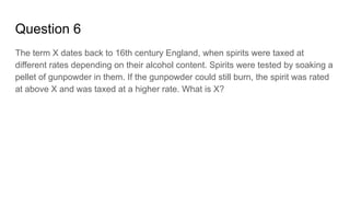 Question 6
The term X dates back to 16th century England, when spirits were taxed at
different rates depending on their alcohol content. Spirits were tested by soaking a
pellet of gunpowder in them. If the gunpowder could still burn, the spirit was rated
at above X and was taxed at a higher rate. What is X?
 
