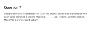 Question 7
Designed by artist Gilbert Baker in 1978, the original design had eight stripes with
each stripe assigned a specific meaning: _____, Life, Healing, Sunlight, Nature,
Magic/Art, Serenity, Spirit. What?
 