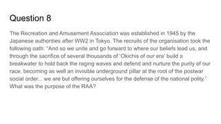 Question 8
The Recreation and Amusement Association was established in 1945 by the
Japanese authorities after WW2 in Tokyo. The recruits of the organisation took the
following oath: “And so we unite and go forward to where our beliefs lead us, and
through the sacrifice of several thousands of ‘Okichis of our era’ build a
breakwater to hold back the raging waves and defend and nurture the purity of our
race, becoming as well an invisible underground pillar at the root of the postwar
social order... we are but offering ourselves for the defense of the national polity.”
What was the purpose of the RAA?
 