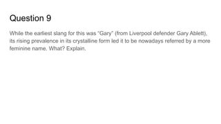 Question 9
While the earliest slang for this was “Gary” (from Liverpool defender Gary Ablett),
its rising prevalence in its crystalline form led it to be nowadays referred by a more
feminine name. What? Explain.
 