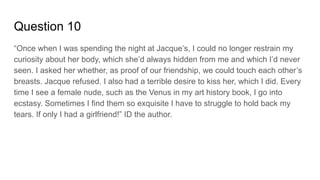 Question 10
“Once when I was spending the night at Jacque’s, I could no longer restrain my
curiosity about her body, which she’d always hidden from me and which I’d never
seen. I asked her whether, as proof of our friendship, we could touch each other’s
breasts. Jacque refused. I also had a terrible desire to kiss her, which I did. Every
time I see a female nude, such as the Venus in my art history book, I go into
ecstasy. Sometimes I find them so exquisite I have to struggle to hold back my
tears. If only I had a girlfriend!” ID the author.
 