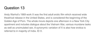 Question 13
Andy Warhol’s 1969 work X was the first adult erotic film which received wide
theatrical release in the United States, and is considered the beginning of the
Golden Age of Porn. The whole movie depicts one afternoon in a New York City
apartment and includes dialogue about the Vietnam War, various mundane tasks
as well as unsimulated sex. A synonymic variation of X is also how erotica is
referred to in majority of India. ID X.
 