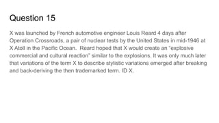 Question 15
X was launched by French automotive engineer Louis Reard 4 days after
Operation Crossroads, a pair of nuclear tests by the United States in mid-1946 at
X Atoll in the Pacific Ocean. Reard hoped that X would create an “explosive
commercial and cultural reaction” similar to the explosions. It was only much later
that variations of the term X to describe stylistic variations emerged after breaking
and back-deriving the then trademarked term. ID X.
 